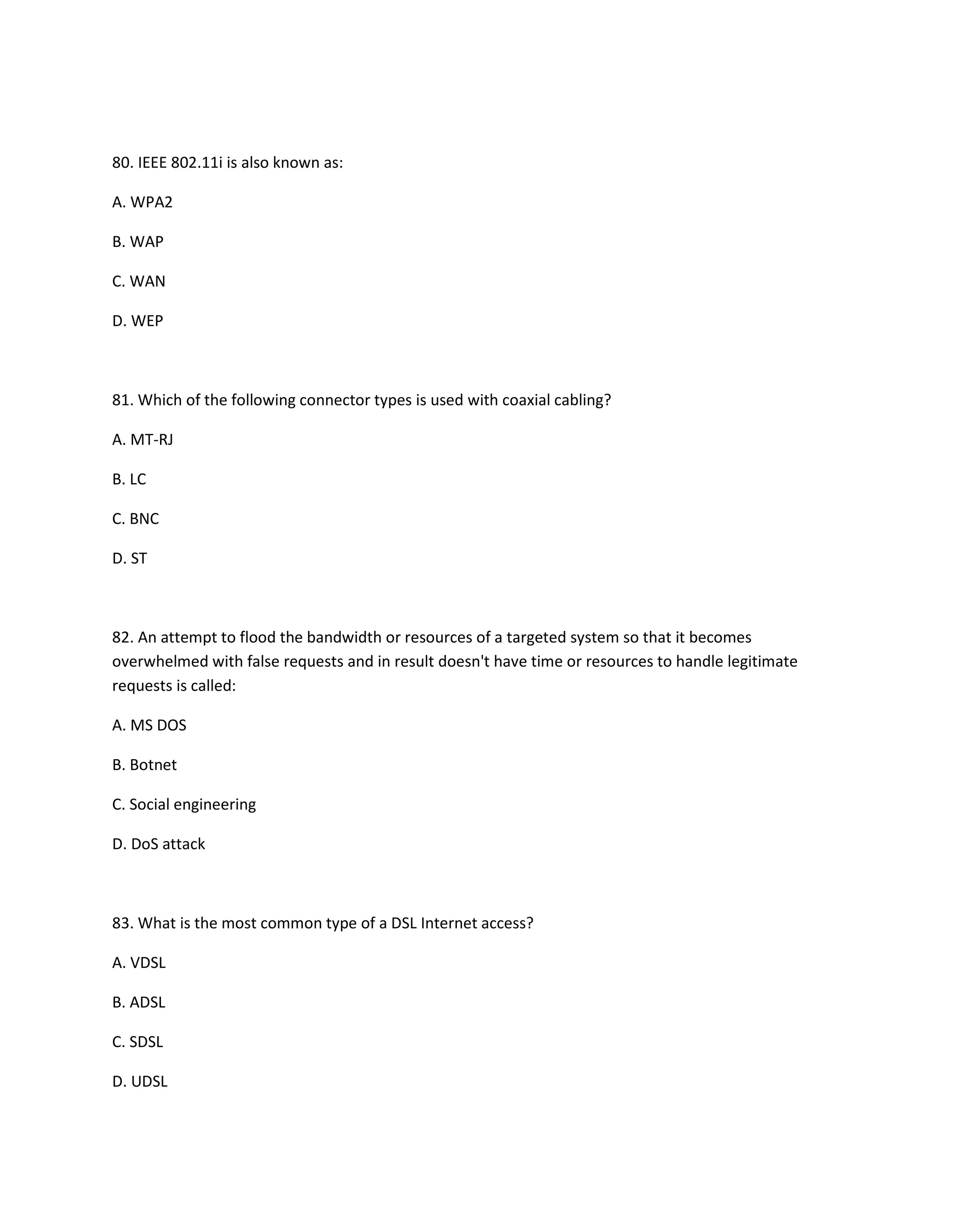 80. IEEE 802.11i is also known as:
A. WPA2
B. WAP
C. WAN
D. WEP
81. Which of the following connector types is used with coaxial cabling?
A. MT-RJ
B. LC
C. BNC
D. ST
82. An attempt to flood the bandwidth or resources of a targeted system so that it becomes
overwhelmed with false requests and in result doesn't have time or resources to handle legitimate
requests is called:
A. MS DOS
B. Botnet
C. Social engineering
D. DoS attack
83. What is the most common type of a DSL Internet access?
A. VDSL
B. ADSL
C. SDSL
D. UDSL
 