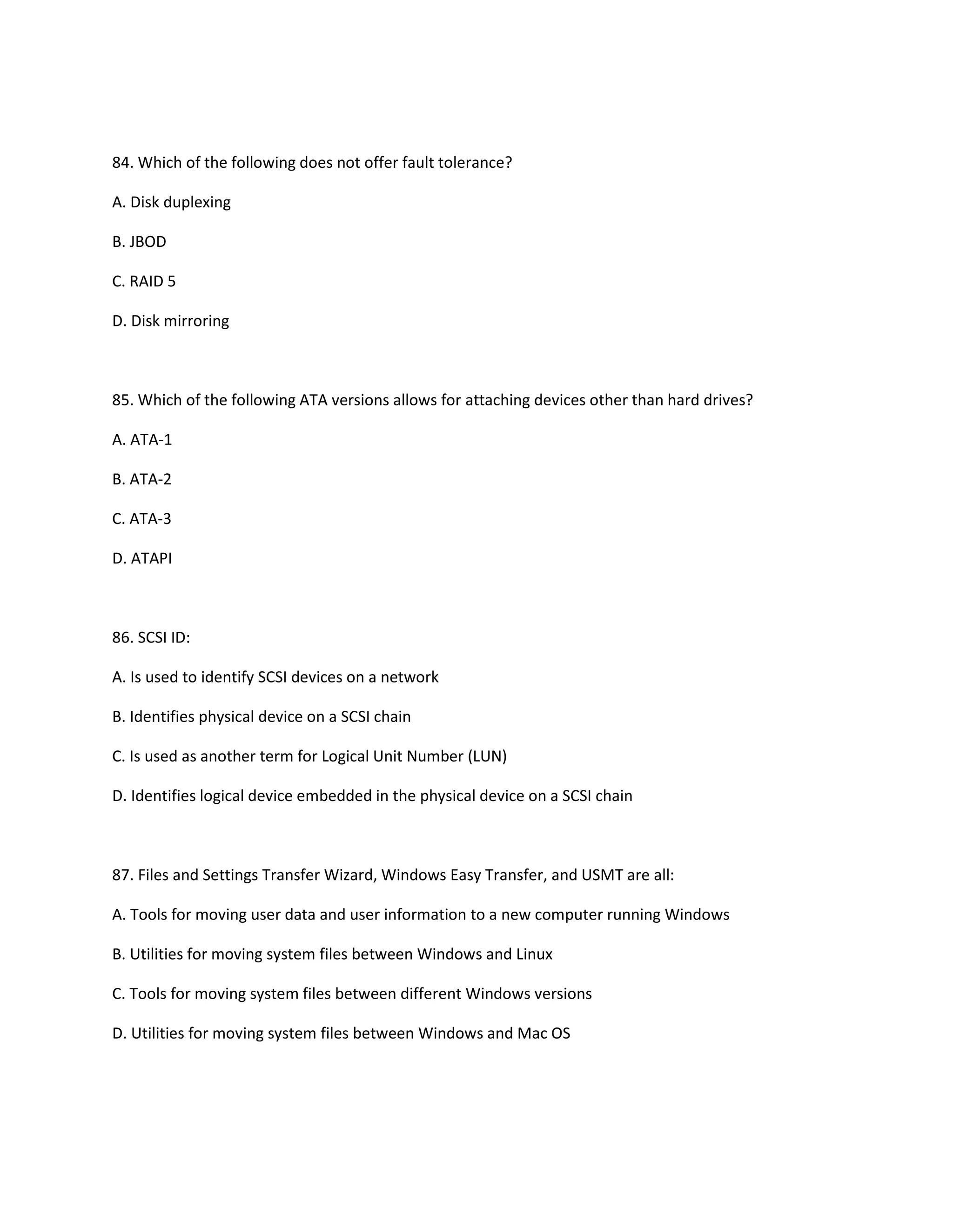 84. Which of the following does not offer fault tolerance?
A. Disk duplexing
B. JBOD
C. RAID 5
D. Disk mirroring
85. Which of the following ATA versions allows for attaching devices other than hard drives?
A. ATA-1
B. ATA-2
C. ATA-3
D. ATAPI
86. SCSI ID:
A. Is used to identify SCSI devices on a network
B. Identifies physical device on a SCSI chain
C. Is used as another term for Logical Unit Number (LUN)
D. Identifies logical device embedded in the physical device on a SCSI chain
87. Files and Settings Transfer Wizard, Windows Easy Transfer, and USMT are all:
A. Tools for moving user data and user information to a new computer running Windows
B. Utilities for moving system files between Windows and Linux
C. Tools for moving system files between different Windows versions
D. Utilities for moving system files between Windows and Mac OS
 