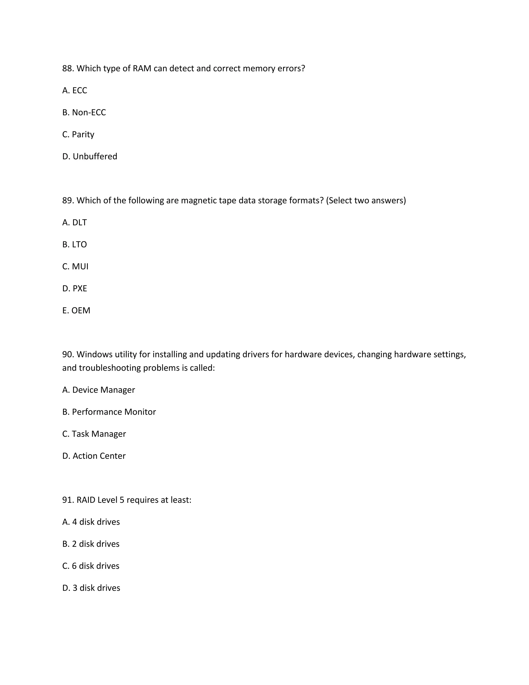88. Which type of RAM can detect and correct memory errors?
A. ECC
B. Non-ECC
C. Parity
D. Unbuffered
89. Which of the following are magnetic tape data storage formats? (Select two answers)
A. DLT
B. LTO
C. MUI
D. PXE
E. OEM
90. Windows utility for installing and updating drivers for hardware devices, changing hardware settings,
and troubleshooting problems is called:
A. Device Manager
B. Performance Monitor
C. Task Manager
D. Action Center
91. RAID Level 5 requires at least:
A. 4 disk drives
B. 2 disk drives
C. 6 disk drives
D. 3 disk drives
 