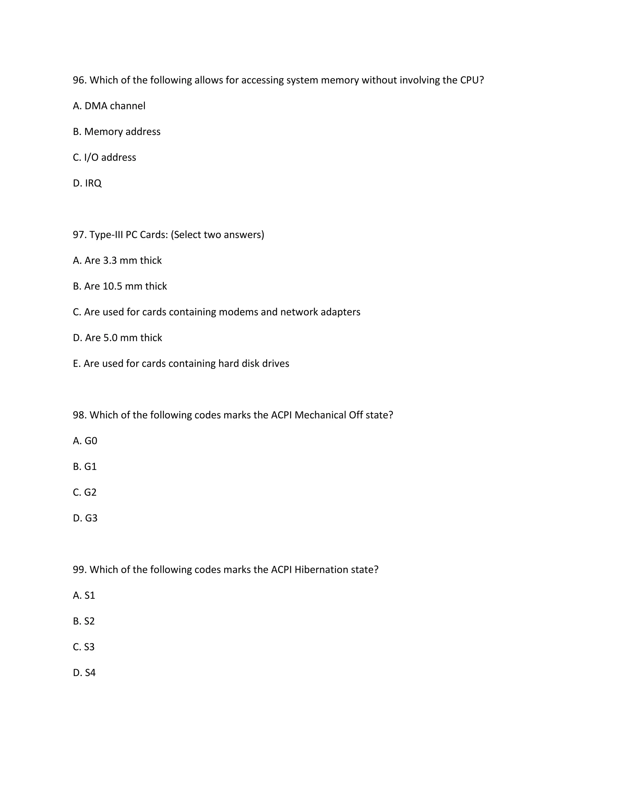 96. Which of the following allows for accessing system memory without involving the CPU?
A. DMA channel
B. Memory address
C. I/O address
D. IRQ
97. Type-III PC Cards: (Select two answers)
A. Are 3.3 mm thick
B. Are 10.5 mm thick
C. Are used for cards containing modems and network adapters
D. Are 5.0 mm thick
E. Are used for cards containing hard disk drives
98. Which of the following codes marks the ACPI Mechanical Off state?
A. G0
B. G1
C. G2
D. G3
99. Which of the following codes marks the ACPI Hibernation state?
A. S1
B. S2
C. S3
D. S4
 