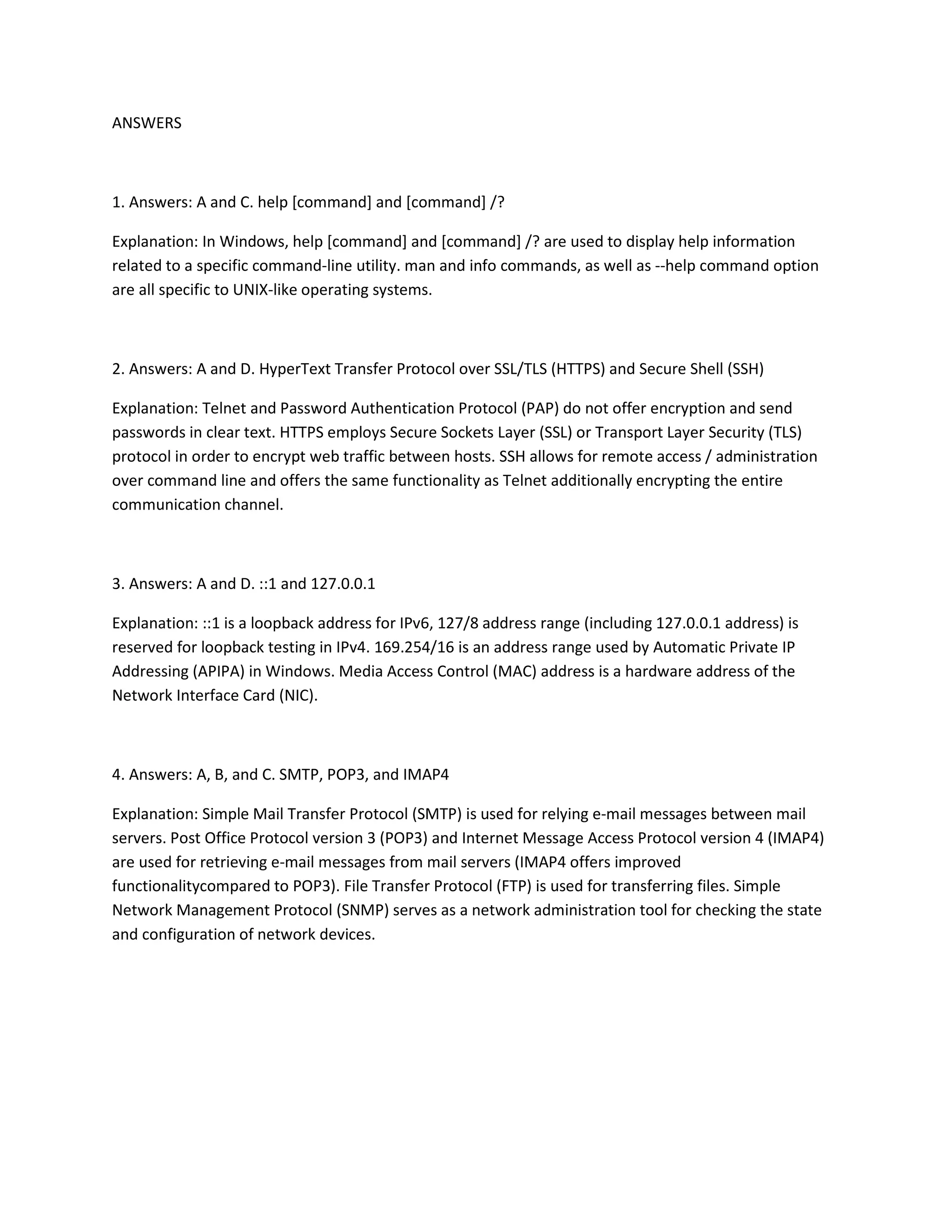 ANSWERS
1. Answers: A and C. help [command] and [command] /?
Explanation: In Windows, help [command] and [command] /? are used to display help information
related to a specific command-line utility. man and info commands, as well as --help command option
are all specific to UNIX-like operating systems.
2. Answers: A and D. HyperText Transfer Protocol over SSL/TLS (HTTPS) and Secure Shell (SSH)
Explanation: Telnet and Password Authentication Protocol (PAP) do not offer encryption and send
passwords in clear text. HTTPS employs Secure Sockets Layer (SSL) or Transport Layer Security (TLS)
protocol in order to encrypt web traffic between hosts. SSH allows for remote access / administration
over command line and offers the same functionality as Telnet additionally encrypting the entire
communication channel.
3. Answers: A and D. ::1 and 127.0.0.1
Explanation: ::1 is a loopback address for IPv6, 127/8 address range (including 127.0.0.1 address) is
reserved for loopback testing in IPv4. 169.254/16 is an address range used by Automatic Private IP
Addressing (APIPA) in Windows. Media Access Control (MAC) address is a hardware address of the
Network Interface Card (NIC).
4. Answers: A, B, and C. SMTP, POP3, and IMAP4
Explanation: Simple Mail Transfer Protocol (SMTP) is used for relying e-mail messages between mail
servers. Post Office Protocol version 3 (POP3) and Internet Message Access Protocol version 4 (IMAP4)
are used for retrieving e-mail messages from mail servers (IMAP4 offers improved
functionalitycompared to POP3). File Transfer Protocol (FTP) is used for transferring files. Simple
Network Management Protocol (SNMP) serves as a network administration tool for checking the state
and configuration of network devices.
 