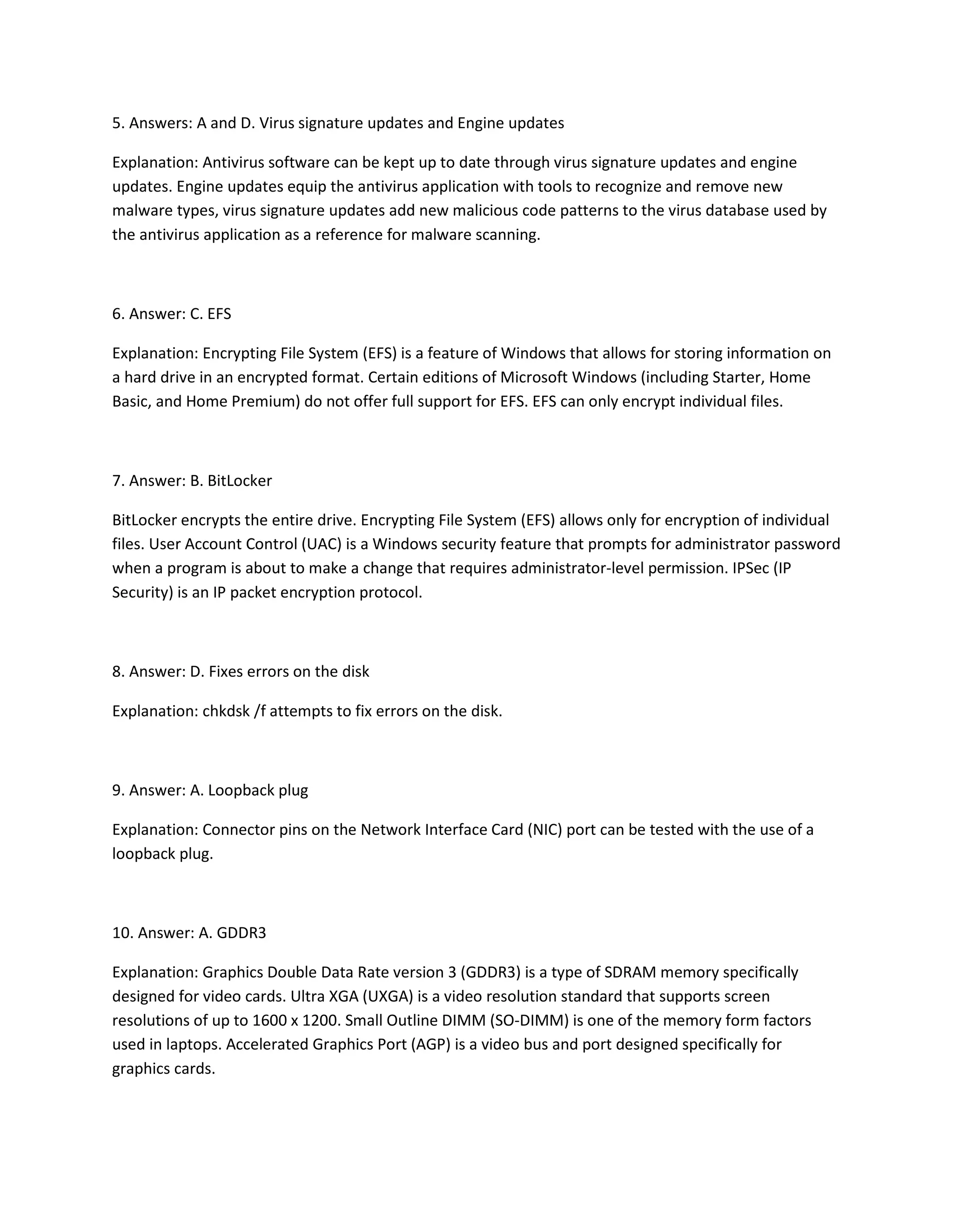 5. Answers: A and D. Virus signature updates and Engine updates
Explanation: Antivirus software can be kept up to date through virus signature updates and engine
updates. Engine updates equip the antivirus application with tools to recognize and remove new
malware types, virus signature updates add new malicious code patterns to the virus database used by
the antivirus application as a reference for malware scanning.
6. Answer: C. EFS
Explanation: Encrypting File System (EFS) is a feature of Windows that allows for storing information on
a hard drive in an encrypted format. Certain editions of Microsoft Windows (including Starter, Home
Basic, and Home Premium) do not offer full support for EFS. EFS can only encrypt individual files.
7. Answer: B. BitLocker
BitLocker encrypts the entire drive. Encrypting File System (EFS) allows only for encryption of individual
files. User Account Control (UAC) is a Windows security feature that prompts for administrator password
when a program is about to make a change that requires administrator-level permission. IPSec (IP
Security) is an IP packet encryption protocol.
8. Answer: D. Fixes errors on the disk
Explanation: chkdsk /f attempts to fix errors on the disk.
9. Answer: A. Loopback plug
Explanation: Connector pins on the Network Interface Card (NIC) port can be tested with the use of a
loopback plug.
10. Answer: A. GDDR3
Explanation: Graphics Double Data Rate version 3 (GDDR3) is a type of SDRAM memory specifically
designed for video cards. Ultra XGA (UXGA) is a video resolution standard that supports screen
resolutions of up to 1600 x 1200. Small Outline DIMM (SO-DIMM) is one of the memory form factors
used in laptops. Accelerated Graphics Port (AGP) is a video bus and port designed specifically for
graphics cards.
 