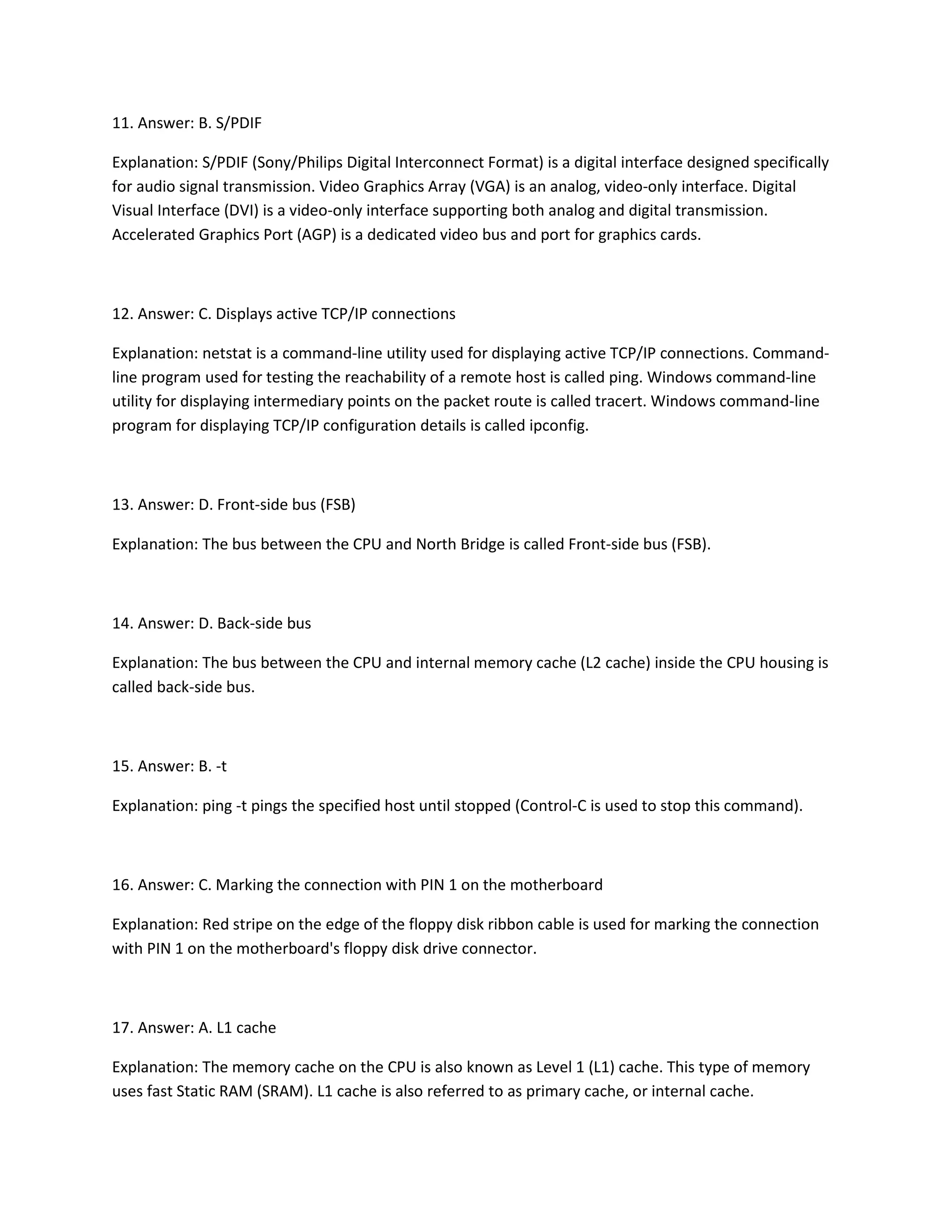 11. Answer: B. S/PDIF
Explanation: S/PDIF (Sony/Philips Digital Interconnect Format) is a digital interface designed specifically
for audio signal transmission. Video Graphics Array (VGA) is an analog, video-only interface. Digital
Visual Interface (DVI) is a video-only interface supporting both analog and digital transmission.
Accelerated Graphics Port (AGP) is a dedicated video bus and port for graphics cards.
12. Answer: C. Displays active TCP/IP connections
Explanation: netstat is a command-line utility used for displaying active TCP/IP connections. Command-
line program used for testing the reachability of a remote host is called ping. Windows command-line
utility for displaying intermediary points on the packet route is called tracert. Windows command-line
program for displaying TCP/IP configuration details is called ipconfig.
13. Answer: D. Front-side bus (FSB)
Explanation: The bus between the CPU and North Bridge is called Front-side bus (FSB).
14. Answer: D. Back-side bus
Explanation: The bus between the CPU and internal memory cache (L2 cache) inside the CPU housing is
called back-side bus.
15. Answer: B. -t
Explanation: ping -t pings the specified host until stopped (Control-C is used to stop this command).
16. Answer: C. Marking the connection with PIN 1 on the motherboard
Explanation: Red stripe on the edge of the floppy disk ribbon cable is used for marking the connection
with PIN 1 on the motherboard's floppy disk drive connector.
17. Answer: A. L1 cache
Explanation: The memory cache on the CPU is also known as Level 1 (L1) cache. This type of memory
uses fast Static RAM (SRAM). L1 cache is also referred to as primary cache, or internal cache.
 