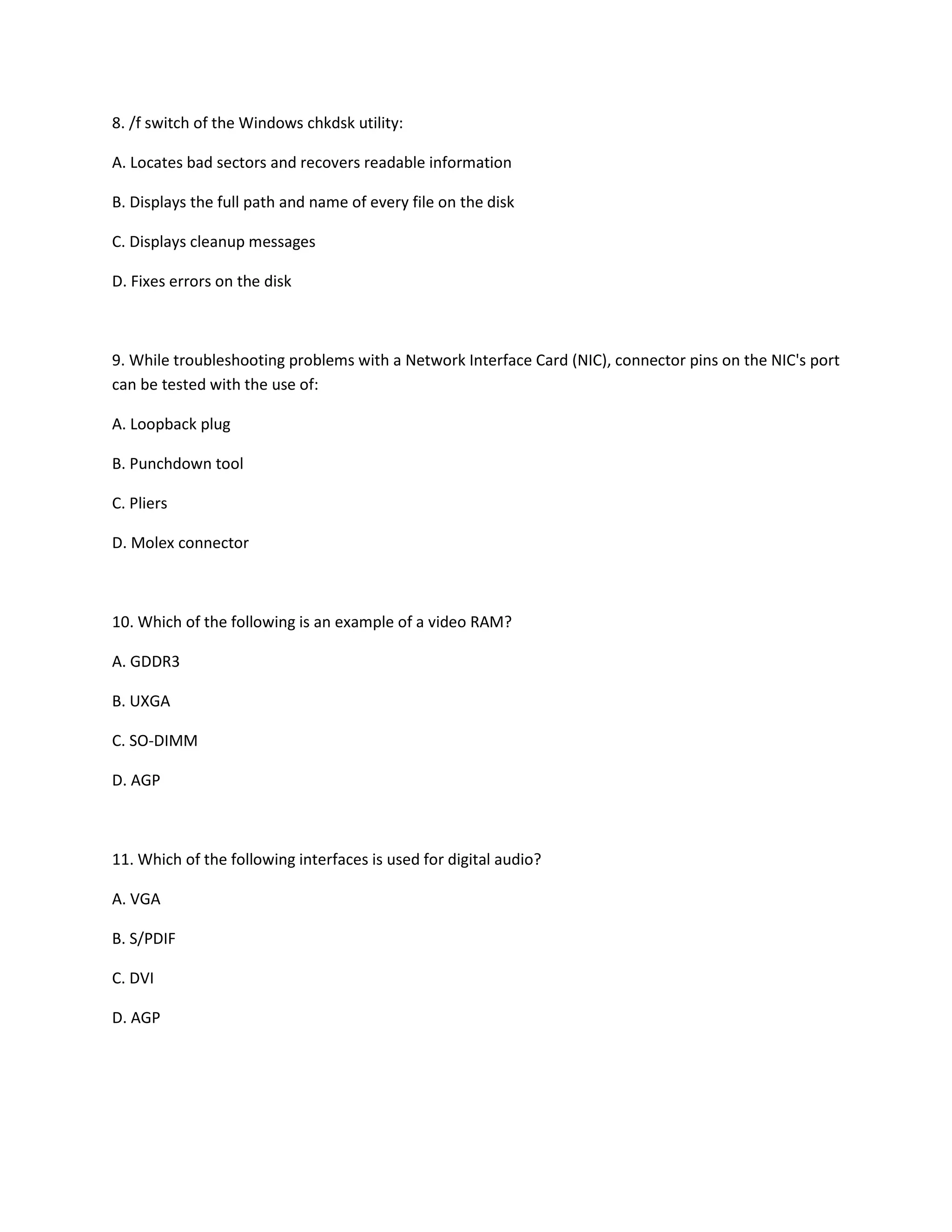 8. /f switch of the Windows chkdsk utility:
A. Locates bad sectors and recovers readable information
B. Displays the full path and name of every file on the disk
C. Displays cleanup messages
D. Fixes errors on the disk
9. While troubleshooting problems with a Network Interface Card (NIC), connector pins on the NIC's port
can be tested with the use of:
A. Loopback plug
B. Punchdown tool
C. Pliers
D. Molex connector
10. Which of the following is an example of a video RAM?
A. GDDR3
B. UXGA
C. SO-DIMM
D. AGP
11. Which of the following interfaces is used for digital audio?
A. VGA
B. S/PDIF
C. DVI
D. AGP
 