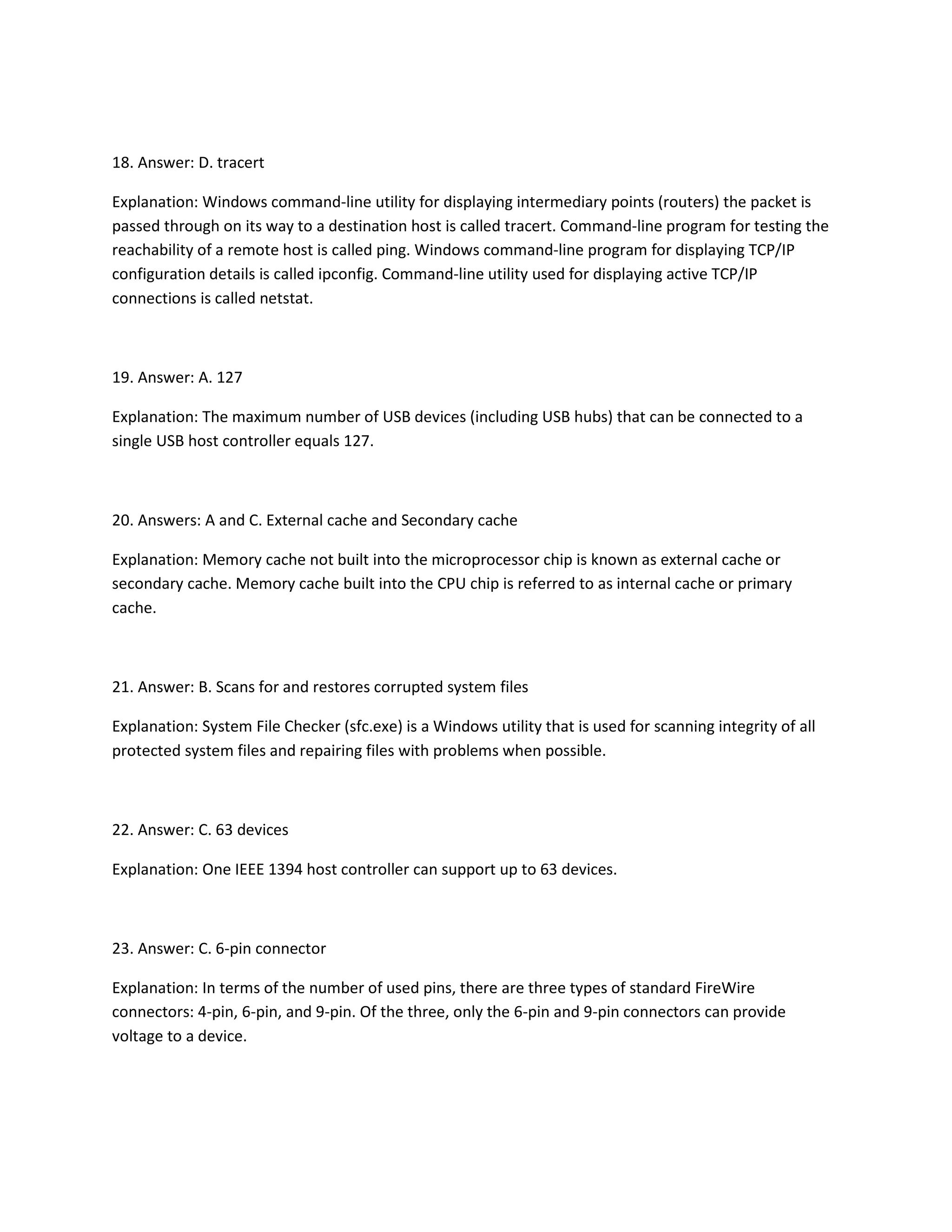 18. Answer: D. tracert
Explanation: Windows command-line utility for displaying intermediary points (routers) the packet is
passed through on its way to a destination host is called tracert. Command-line program for testing the
reachability of a remote host is called ping. Windows command-line program for displaying TCP/IP
configuration details is called ipconfig. Command-line utility used for displaying active TCP/IP
connections is called netstat.
19. Answer: A. 127
Explanation: The maximum number of USB devices (including USB hubs) that can be connected to a
single USB host controller equals 127.
20. Answers: A and C. External cache and Secondary cache
Explanation: Memory cache not built into the microprocessor chip is known as external cache or
secondary cache. Memory cache built into the CPU chip is referred to as internal cache or primary
cache.
21. Answer: B. Scans for and restores corrupted system files
Explanation: System File Checker (sfc.exe) is a Windows utility that is used for scanning integrity of all
protected system files and repairing files with problems when possible.
22. Answer: C. 63 devices
Explanation: One IEEE 1394 host controller can support up to 63 devices.
23. Answer: C. 6-pin connector
Explanation: In terms of the number of used pins, there are three types of standard FireWire
connectors: 4-pin, 6-pin, and 9-pin. Of the three, only the 6-pin and 9-pin connectors can provide
voltage to a device.
 