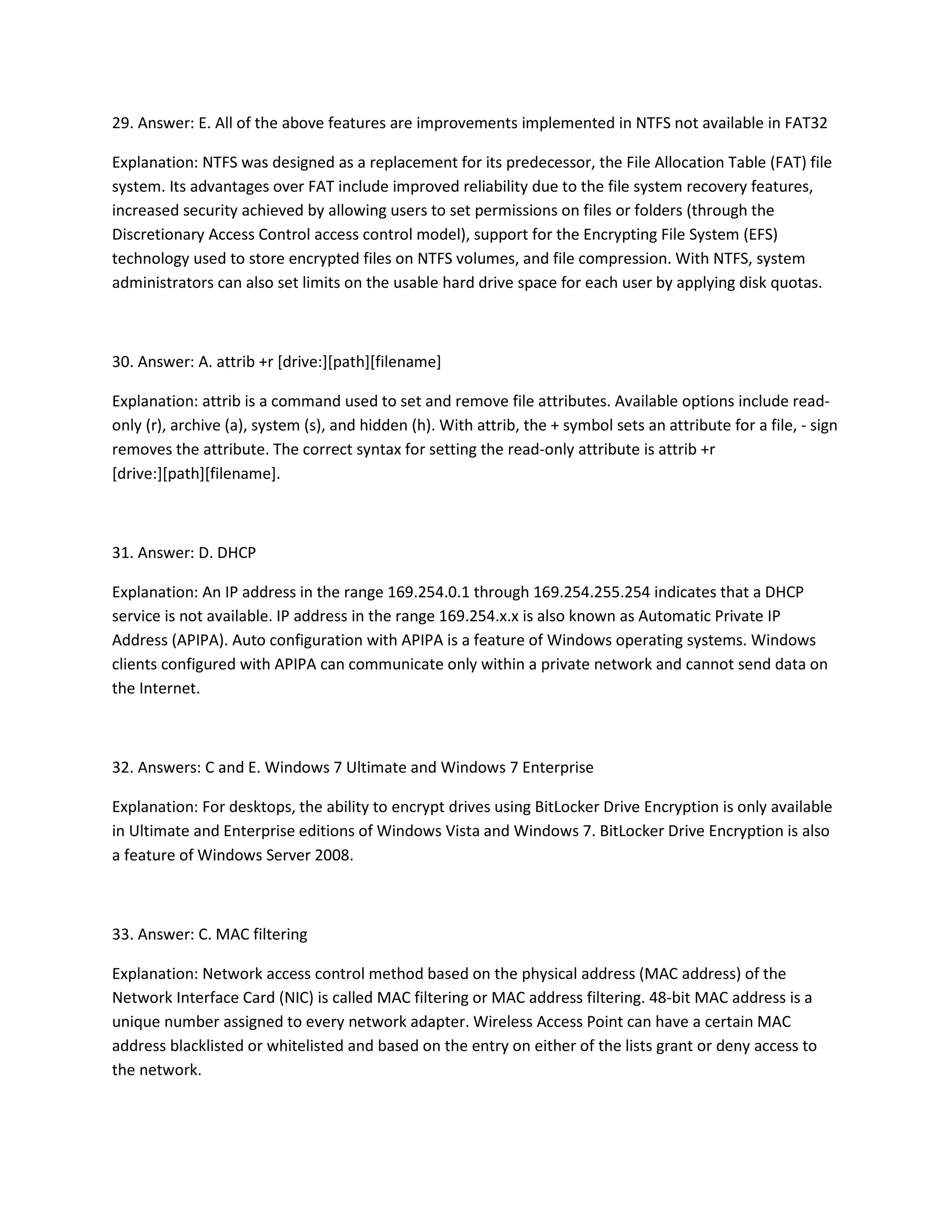 29. Answer: E. All of the above features are improvements implemented in NTFS not available in FAT32
Explanation: NTFS was designed as a replacement for its predecessor, the File Allocation Table (FAT) file
system. Its advantages over FAT include improved reliability due to the file system recovery features,
increased security achieved by allowing users to set permissions on files or folders (through the
Discretionary Access Control access control model), support for the Encrypting File System (EFS)
technology used to store encrypted files on NTFS volumes, and file compression. With NTFS, system
administrators can also set limits on the usable hard drive space for each user by applying disk quotas.
30. Answer: A. attrib +r [drive:][path][filename]
Explanation: attrib is a command used to set and remove file attributes. Available options include read-
only (r), archive (a), system (s), and hidden (h). With attrib, the + symbol sets an attribute for a file, - sign
removes the attribute. The correct syntax for setting the read-only attribute is attrib +r
[drive:][path][filename].
31. Answer: D. DHCP
Explanation: An IP address in the range 169.254.0.1 through 169.254.255.254 indicates that a DHCP
service is not available. IP address in the range 169.254.x.x is also known as Automatic Private IP
Address (APIPA). Auto configuration with APIPA is a feature of Windows operating systems. Windows
clients configured with APIPA can communicate only within a private network and cannot send data on
the Internet.
32. Answers: C and E. Windows 7 Ultimate and Windows 7 Enterprise
Explanation: For desktops, the ability to encrypt drives using BitLocker Drive Encryption is only available
in Ultimate and Enterprise editions of Windows Vista and Windows 7. BitLocker Drive Encryption is also
a feature of Windows Server 2008.
33. Answer: C. MAC filtering
Explanation: Network access control method based on the physical address (MAC address) of the
Network Interface Card (NIC) is called MAC filtering or MAC address filtering. 48-bit MAC address is a
unique number assigned to every network adapter. Wireless Access Point can have a certain MAC
address blacklisted or whitelisted and based on the entry on either of the lists grant or deny access to
the network.
 