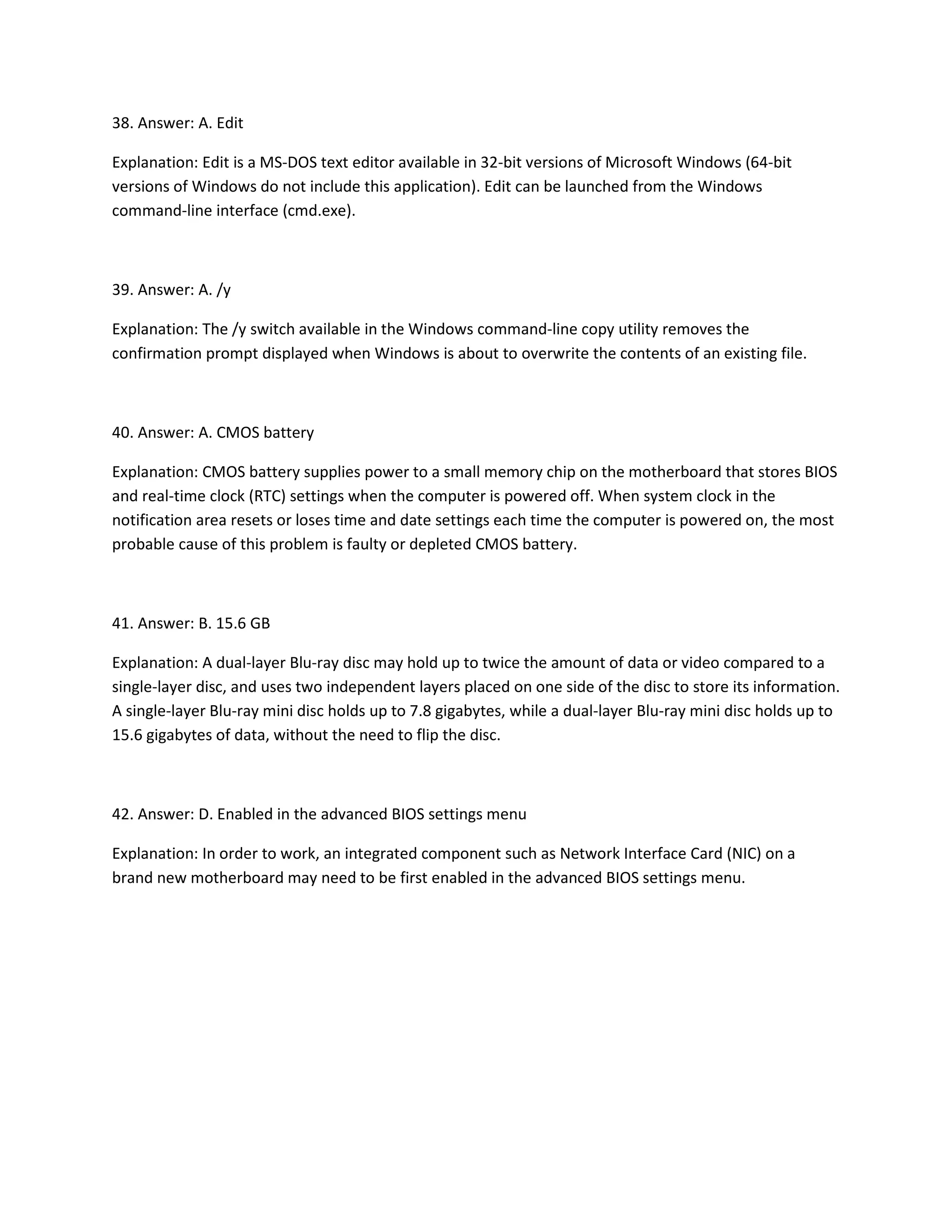 38. Answer: A. Edit
Explanation: Edit is a MS-DOS text editor available in 32-bit versions of Microsoft Windows (64-bit
versions of Windows do not include this application). Edit can be launched from the Windows
command-line interface (cmd.exe).
39. Answer: A. /y
Explanation: The /y switch available in the Windows command-line copy utility removes the
confirmation prompt displayed when Windows is about to overwrite the contents of an existing file.
40. Answer: A. CMOS battery
Explanation: CMOS battery supplies power to a small memory chip on the motherboard that stores BIOS
and real-time clock (RTC) settings when the computer is powered off. When system clock in the
notification area resets or loses time and date settings each time the computer is powered on, the most
probable cause of this problem is faulty or depleted CMOS battery.
41. Answer: B. 15.6 GB
Explanation: A dual-layer Blu-ray disc may hold up to twice the amount of data or video compared to a
single-layer disc, and uses two independent layers placed on one side of the disc to store its information.
A single-layer Blu-ray mini disc holds up to 7.8 gigabytes, while a dual-layer Blu-ray mini disc holds up to
15.6 gigabytes of data, without the need to flip the disc.
42. Answer: D. Enabled in the advanced BIOS settings menu
Explanation: In order to work, an integrated component such as Network Interface Card (NIC) on a
brand new motherboard may need to be first enabled in the advanced BIOS settings menu.
 