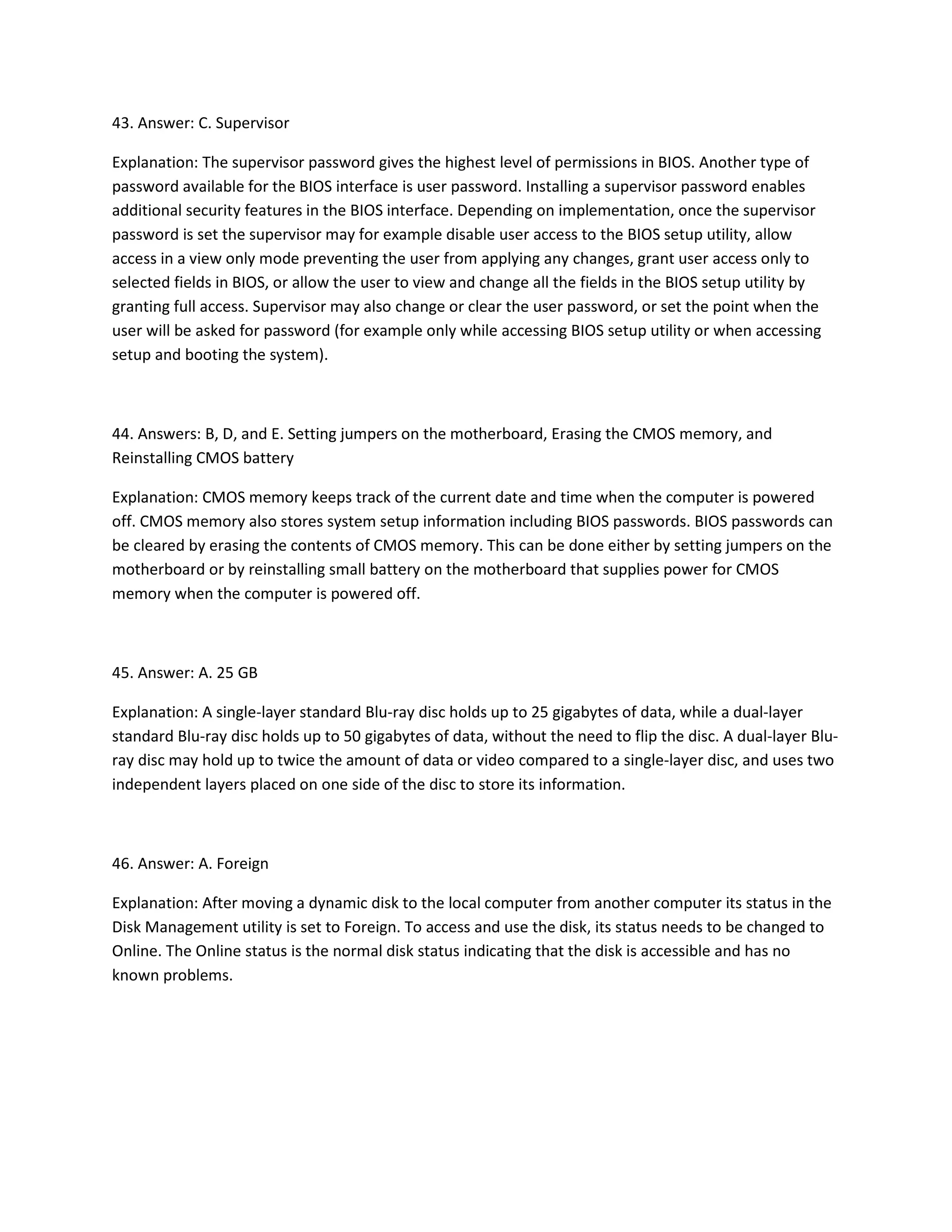 43. Answer: C. Supervisor
Explanation: The supervisor password gives the highest level of permissions in BIOS. Another type of
password available for the BIOS interface is user password. Installing a supervisor password enables
additional security features in the BIOS interface. Depending on implementation, once the supervisor
password is set the supervisor may for example disable user access to the BIOS setup utility, allow
access in a view only mode preventing the user from applying any changes, grant user access only to
selected fields in BIOS, or allow the user to view and change all the fields in the BIOS setup utility by
granting full access. Supervisor may also change or clear the user password, or set the point when the
user will be asked for password (for example only while accessing BIOS setup utility or when accessing
setup and booting the system).
44. Answers: B, D, and E. Setting jumpers on the motherboard, Erasing the CMOS memory, and
Reinstalling CMOS battery
Explanation: CMOS memory keeps track of the current date and time when the computer is powered
off. CMOS memory also stores system setup information including BIOS passwords. BIOS passwords can
be cleared by erasing the contents of CMOS memory. This can be done either by setting jumpers on the
motherboard or by reinstalling small battery on the motherboard that supplies power for CMOS
memory when the computer is powered off.
45. Answer: A. 25 GB
Explanation: A single-layer standard Blu-ray disc holds up to 25 gigabytes of data, while a dual-layer
standard Blu-ray disc holds up to 50 gigabytes of data, without the need to flip the disc. A dual-layer Blu-
ray disc may hold up to twice the amount of data or video compared to a single-layer disc, and uses two
independent layers placed on one side of the disc to store its information.
46. Answer: A. Foreign
Explanation: After moving a dynamic disk to the local computer from another computer its status in the
Disk Management utility is set to Foreign. To access and use the disk, its status needs to be changed to
Online. The Online status is the normal disk status indicating that the disk is accessible and has no
known problems.
 