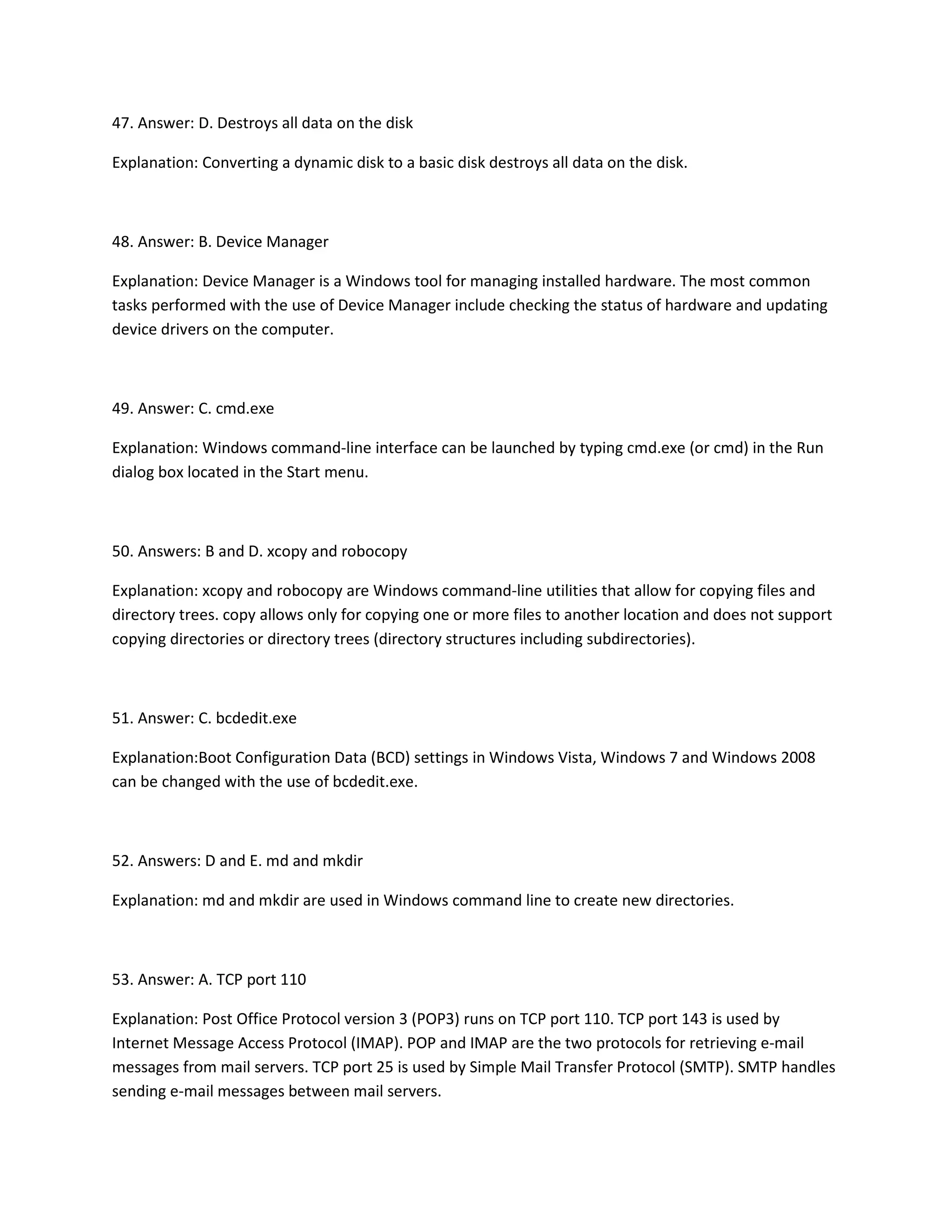 47. Answer: D. Destroys all data on the disk
Explanation: Converting a dynamic disk to a basic disk destroys all data on the disk.
48. Answer: B. Device Manager
Explanation: Device Manager is a Windows tool for managing installed hardware. The most common
tasks performed with the use of Device Manager include checking the status of hardware and updating
device drivers on the computer.
49. Answer: C. cmd.exe
Explanation: Windows command-line interface can be launched by typing cmd.exe (or cmd) in the Run
dialog box located in the Start menu.
50. Answers: B and D. xcopy and robocopy
Explanation: xcopy and robocopy are Windows command-line utilities that allow for copying files and
directory trees. copy allows only for copying one or more files to another location and does not support
copying directories or directory trees (directory structures including subdirectories).
51. Answer: C. bcdedit.exe
Explanation:Boot Configuration Data (BCD) settings in Windows Vista, Windows 7 and Windows 2008
can be changed with the use of bcdedit.exe.
52. Answers: D and E. md and mkdir
Explanation: md and mkdir are used in Windows command line to create new directories.
53. Answer: A. TCP port 110
Explanation: Post Office Protocol version 3 (POP3) runs on TCP port 110. TCP port 143 is used by
Internet Message Access Protocol (IMAP). POP and IMAP are the two protocols for retrieving e-mail
messages from mail servers. TCP port 25 is used by Simple Mail Transfer Protocol (SMTP). SMTP handles
sending e-mail messages between mail servers.
 