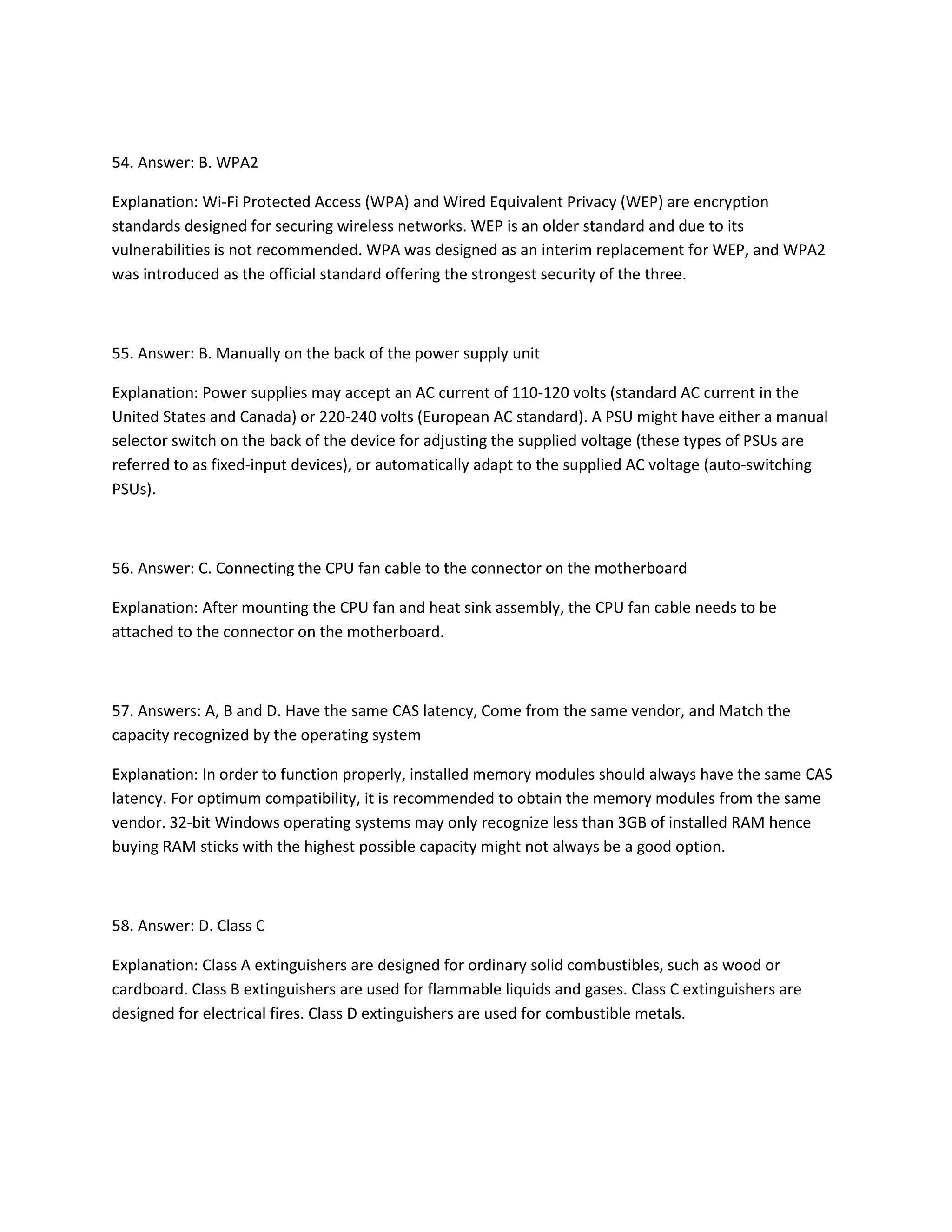 54. Answer: B. WPA2
Explanation: Wi-Fi Protected Access (WPA) and Wired Equivalent Privacy (WEP) are encryption
standards designed for securing wireless networks. WEP is an older standard and due to its
vulnerabilities is not recommended. WPA was designed as an interim replacement for WEP, and WPA2
was introduced as the official standard offering the strongest security of the three.
55. Answer: B. Manually on the back of the power supply unit
Explanation: Power supplies may accept an AC current of 110-120 volts (standard AC current in the
United States and Canada) or 220-240 volts (European AC standard). A PSU might have either a manual
selector switch on the back of the device for adjusting the supplied voltage (these types of PSUs are
referred to as fixed-input devices), or automatically adapt to the supplied AC voltage (auto-switching
PSUs).
56. Answer: C. Connecting the CPU fan cable to the connector on the motherboard
Explanation: After mounting the CPU fan and heat sink assembly, the CPU fan cable needs to be
attached to the connector on the motherboard.
57. Answers: A, B and D. Have the same CAS latency, Come from the same vendor, and Match the
capacity recognized by the operating system
Explanation: In order to function properly, installed memory modules should always have the same CAS
latency. For optimum compatibility, it is recommended to obtain the memory modules from the same
vendor. 32-bit Windows operating systems may only recognize less than 3GB of installed RAM hence
buying RAM sticks with the highest possible capacity might not always be a good option.
58. Answer: D. Class C
Explanation: Class A extinguishers are designed for ordinary solid combustibles, such as wood or
cardboard. Class B extinguishers are used for flammable liquids and gases. Class C extinguishers are
designed for electrical fires. Class D extinguishers are used for combustible metals.
 