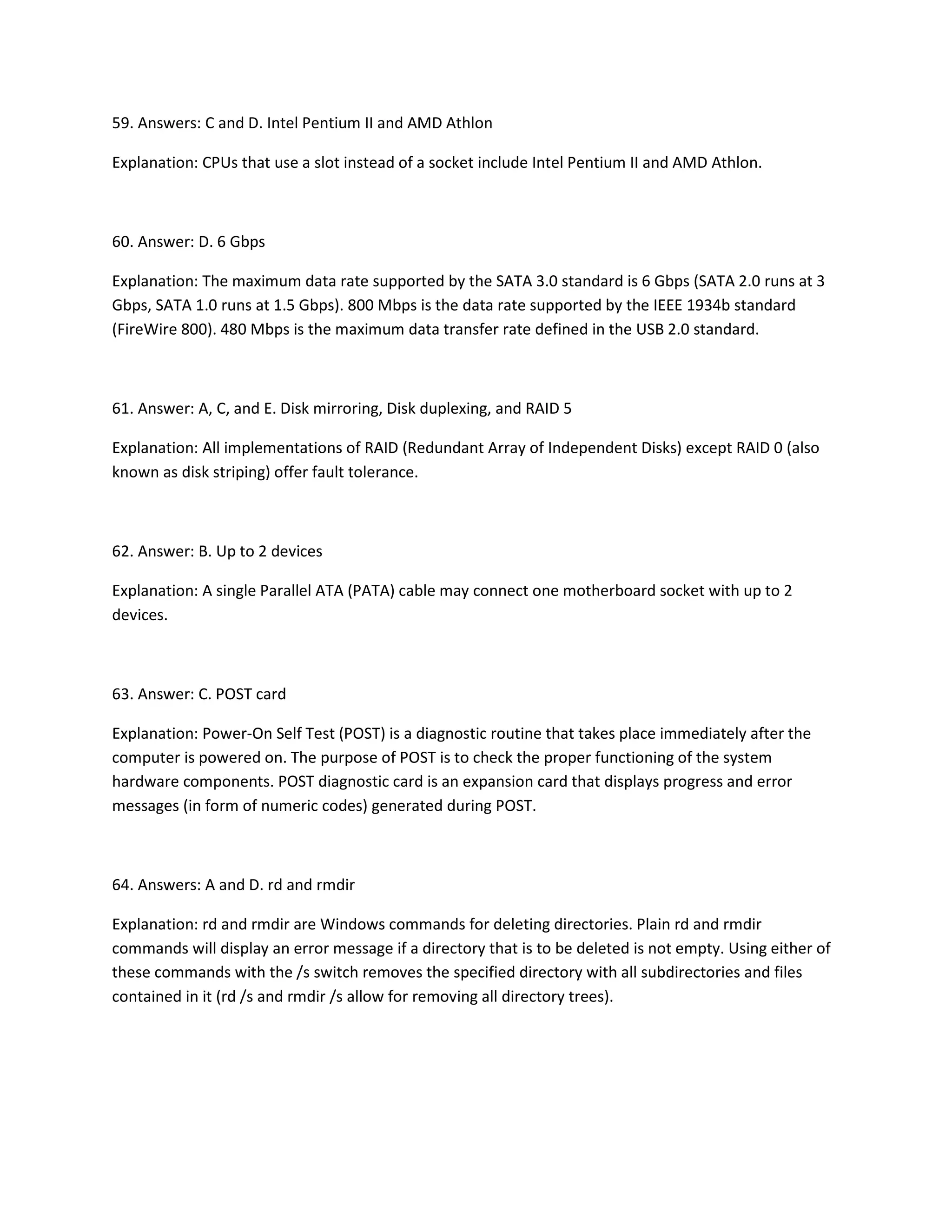 59. Answers: C and D. Intel Pentium II and AMD Athlon
Explanation: CPUs that use a slot instead of a socket include Intel Pentium II and AMD Athlon.
60. Answer: D. 6 Gbps
Explanation: The maximum data rate supported by the SATA 3.0 standard is 6 Gbps (SATA 2.0 runs at 3
Gbps, SATA 1.0 runs at 1.5 Gbps). 800 Mbps is the data rate supported by the IEEE 1934b standard
(FireWire 800). 480 Mbps is the maximum data transfer rate defined in the USB 2.0 standard.
61. Answer: A, C, and E. Disk mirroring, Disk duplexing, and RAID 5
Explanation: All implementations of RAID (Redundant Array of Independent Disks) except RAID 0 (also
known as disk striping) offer fault tolerance.
62. Answer: B. Up to 2 devices
Explanation: A single Parallel ATA (PATA) cable may connect one motherboard socket with up to 2
devices.
63. Answer: C. POST card
Explanation: Power-On Self Test (POST) is a diagnostic routine that takes place immediately after the
computer is powered on. The purpose of POST is to check the proper functioning of the system
hardware components. POST diagnostic card is an expansion card that displays progress and error
messages (in form of numeric codes) generated during POST.
64. Answers: A and D. rd and rmdir
Explanation: rd and rmdir are Windows commands for deleting directories. Plain rd and rmdir
commands will display an error message if a directory that is to be deleted is not empty. Using either of
these commands with the /s switch removes the specified directory with all subdirectories and files
contained in it (rd /s and rmdir /s allow for removing all directory trees).
 