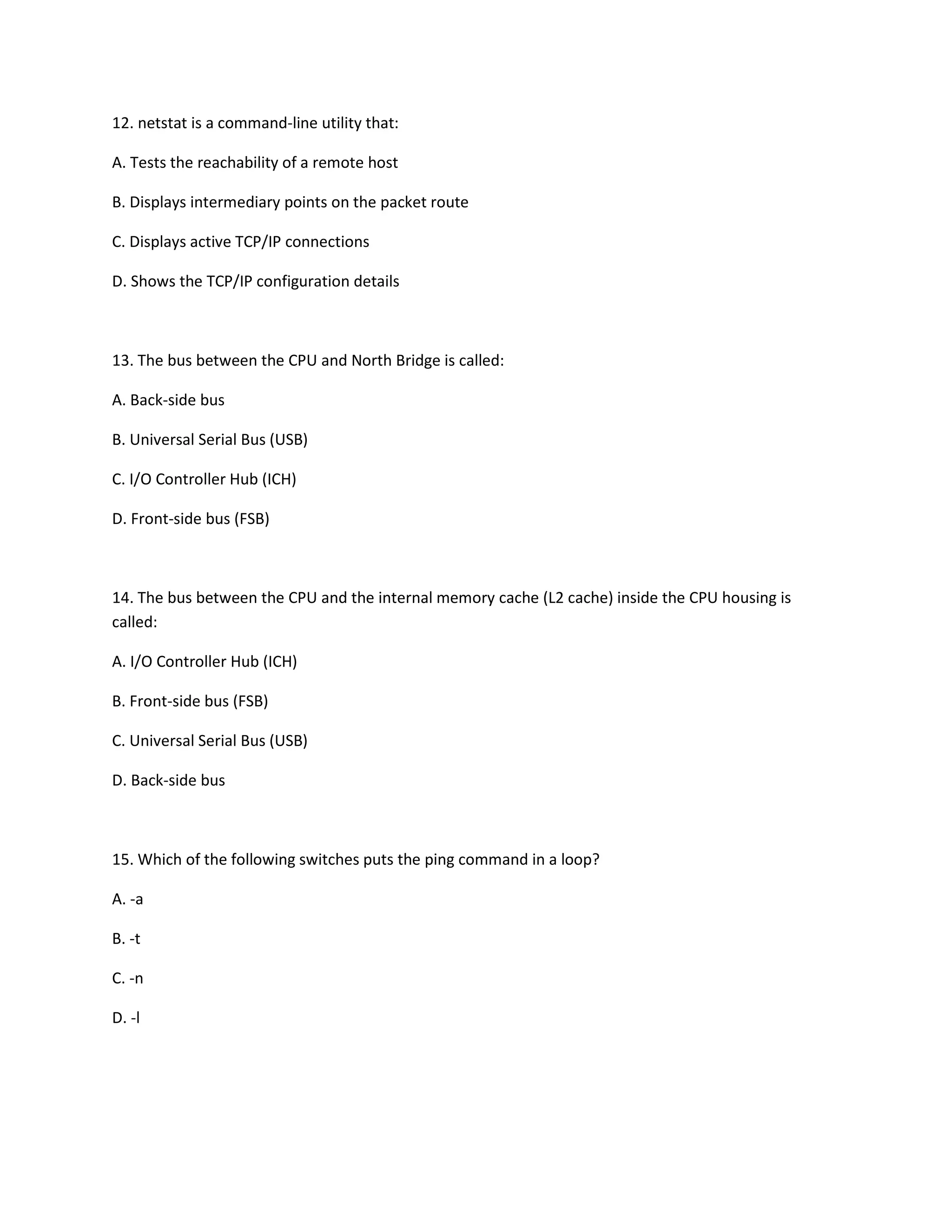12. netstat is a command-line utility that:
A. Tests the reachability of a remote host
B. Displays intermediary points on the packet route
C. Displays active TCP/IP connections
D. Shows the TCP/IP configuration details
13. The bus between the CPU and North Bridge is called:
A. Back-side bus
B. Universal Serial Bus (USB)
C. I/O Controller Hub (ICH)
D. Front-side bus (FSB)
14. The bus between the CPU and the internal memory cache (L2 cache) inside the CPU housing is
called:
A. I/O Controller Hub (ICH)
B. Front-side bus (FSB)
C. Universal Serial Bus (USB)
D. Back-side bus
15. Which of the following switches puts the ping command in a loop?
A. -a
B. -t
C. -n
D. -l
 