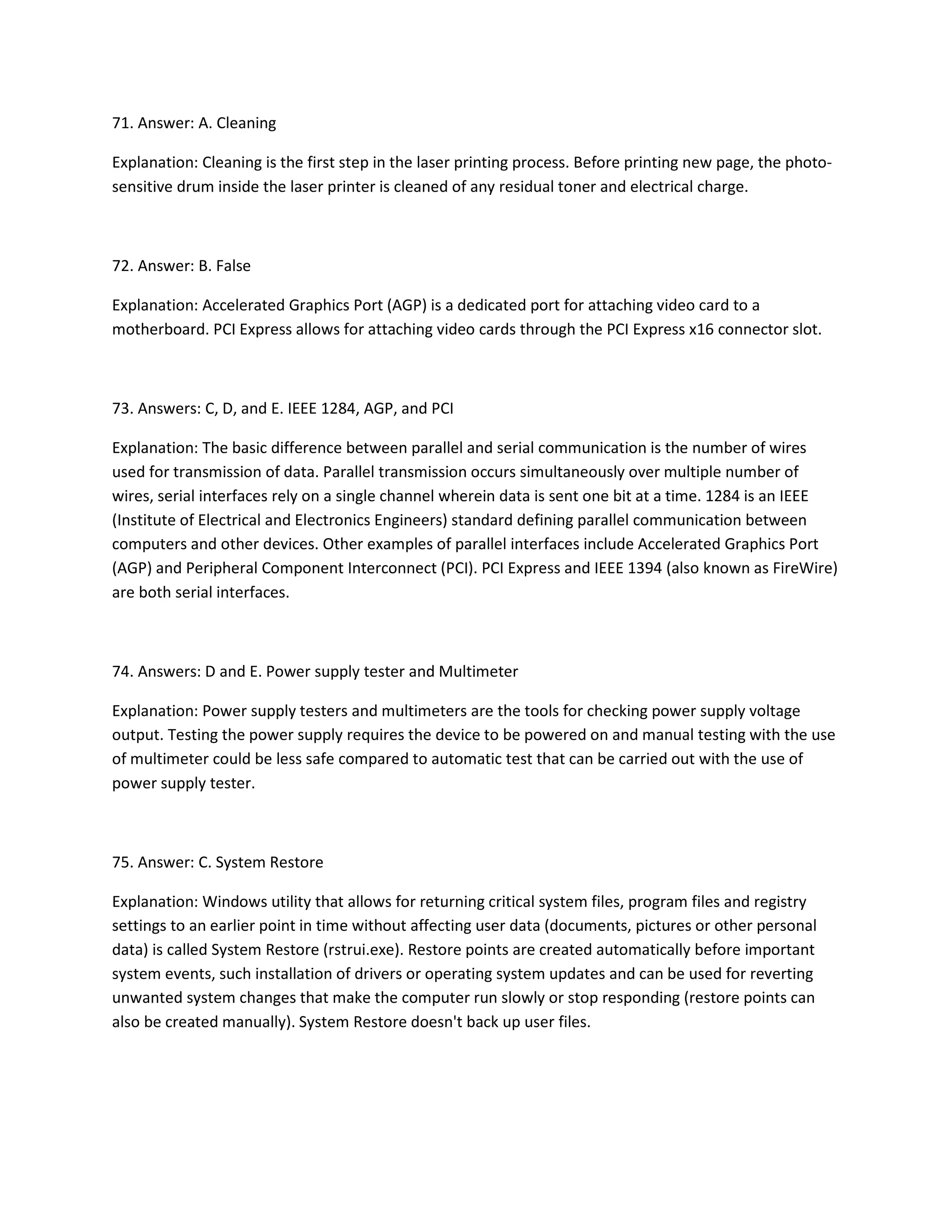 71. Answer: A. Cleaning
Explanation: Cleaning is the first step in the laser printing process. Before printing new page, the photo-
sensitive drum inside the laser printer is cleaned of any residual toner and electrical charge.
72. Answer: B. False
Explanation: Accelerated Graphics Port (AGP) is a dedicated port for attaching video card to a
motherboard. PCI Express allows for attaching video cards through the PCI Express x16 connector slot.
73. Answers: C, D, and E. IEEE 1284, AGP, and PCI
Explanation: The basic difference between parallel and serial communication is the number of wires
used for transmission of data. Parallel transmission occurs simultaneously over multiple number of
wires, serial interfaces rely on a single channel wherein data is sent one bit at a time. 1284 is an IEEE
(Institute of Electrical and Electronics Engineers) standard defining parallel communication between
computers and other devices. Other examples of parallel interfaces include Accelerated Graphics Port
(AGP) and Peripheral Component Interconnect (PCI). PCI Express and IEEE 1394 (also known as FireWire)
are both serial interfaces.
74. Answers: D and E. Power supply tester and Multimeter
Explanation: Power supply testers and multimeters are the tools for checking power supply voltage
output. Testing the power supply requires the device to be powered on and manual testing with the use
of multimeter could be less safe compared to automatic test that can be carried out with the use of
power supply tester.
75. Answer: C. System Restore
Explanation: Windows utility that allows for returning critical system files, program files and registry
settings to an earlier point in time without affecting user data (documents, pictures or other personal
data) is called System Restore (rstrui.exe). Restore points are created automatically before important
system events, such installation of drivers or operating system updates and can be used for reverting
unwanted system changes that make the computer run slowly or stop responding (restore points can
also be created manually). System Restore doesn't back up user files.
 