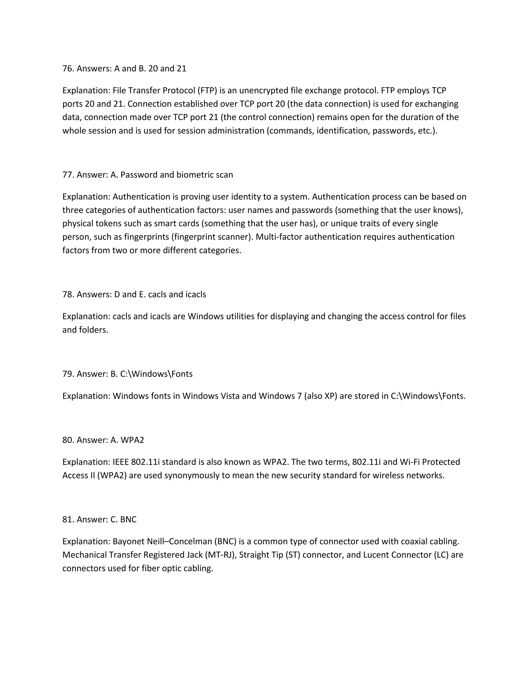 76. Answers: A and B. 20 and 21
Explanation: File Transfer Protocol (FTP) is an unencrypted file exchange protocol. FTP employs TCP
ports 20 and 21. Connection established over TCP port 20 (the data connection) is used for exchanging
data, connection made over TCP port 21 (the control connection) remains open for the duration of the
whole session and is used for session administration (commands, identification, passwords, etc.).
77. Answer: A. Password and biometric scan
Explanation: Authentication is proving user identity to a system. Authentication process can be based on
three categories of authentication factors: user names and passwords (something that the user knows),
physical tokens such as smart cards (something that the user has), or unique traits of every single
person, such as fingerprints (fingerprint scanner). Multi-factor authentication requires authentication
factors from two or more different categories.
78. Answers: D and E. cacls and icacls
Explanation: cacls and icacls are Windows utilities for displaying and changing the access control for files
and folders.
79. Answer: B. C:WindowsFonts
Explanation: Windows fonts in Windows Vista and Windows 7 (also XP) are stored in C:WindowsFonts.
80. Answer: A. WPA2
Explanation: IEEE 802.11i standard is also known as WPA2. The two terms, 802.11i and Wi-Fi Protected
Access II (WPA2) are used synonymously to mean the new security standard for wireless networks.
81. Answer: C. BNC
Explanation: Bayonet Neill–Concelman (BNC) is a common type of connector used with coaxial cabling.
Mechanical Transfer Registered Jack (MT-RJ), Straight Tip (ST) connector, and Lucent Connector (LC) are
connectors used for fiber optic cabling.
 