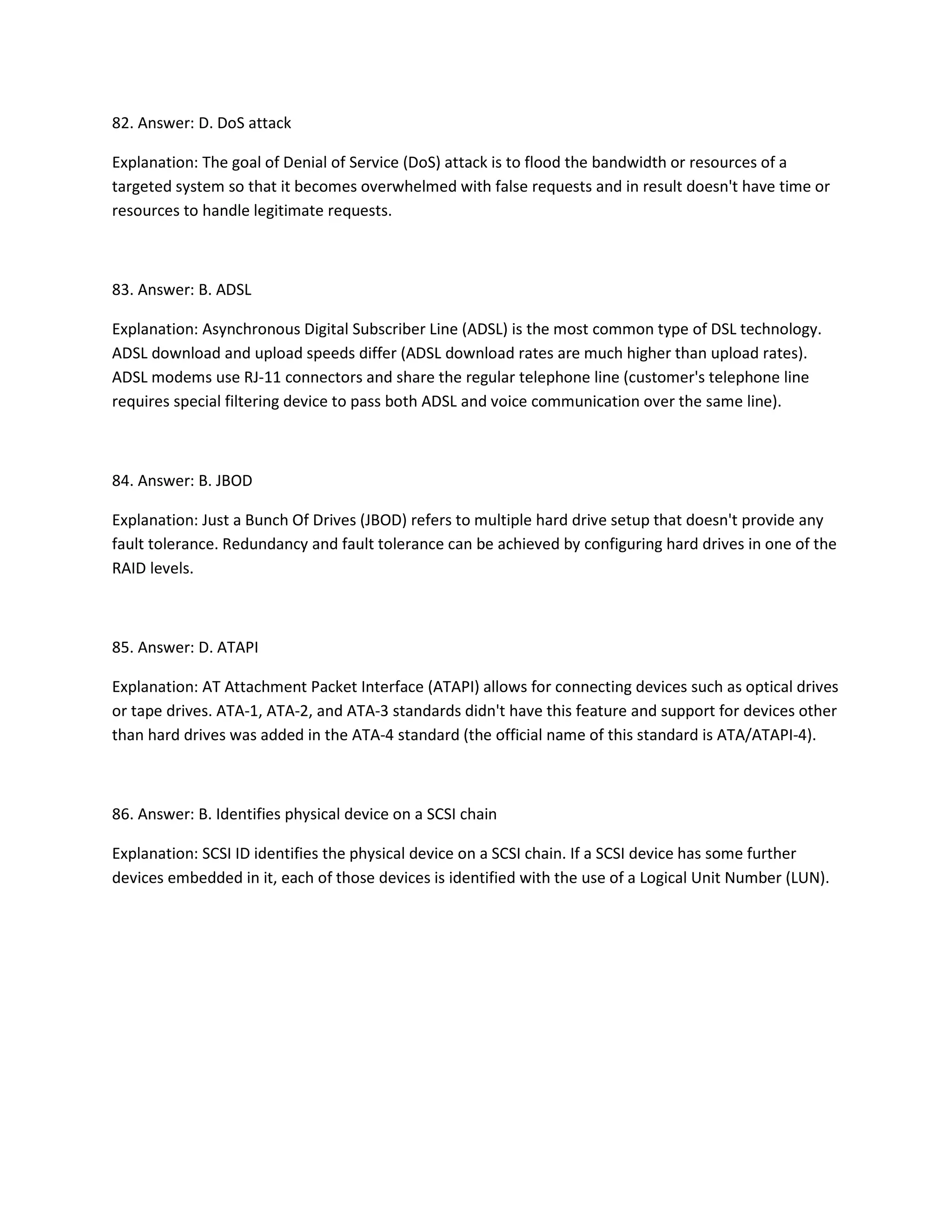82. Answer: D. DoS attack
Explanation: The goal of Denial of Service (DoS) attack is to flood the bandwidth or resources of a
targeted system so that it becomes overwhelmed with false requests and in result doesn't have time or
resources to handle legitimate requests.
83. Answer: B. ADSL
Explanation: Asynchronous Digital Subscriber Line (ADSL) is the most common type of DSL technology.
ADSL download and upload speeds differ (ADSL download rates are much higher than upload rates).
ADSL modems use RJ-11 connectors and share the regular telephone line (customer's telephone line
requires special filtering device to pass both ADSL and voice communication over the same line).
84. Answer: B. JBOD
Explanation: Just a Bunch Of Drives (JBOD) refers to multiple hard drive setup that doesn't provide any
fault tolerance. Redundancy and fault tolerance can be achieved by configuring hard drives in one of the
RAID levels.
85. Answer: D. ATAPI
Explanation: AT Attachment Packet Interface (ATAPI) allows for connecting devices such as optical drives
or tape drives. ATA-1, ATA-2, and ATA-3 standards didn't have this feature and support for devices other
than hard drives was added in the ATA-4 standard (the official name of this standard is ATA/ATAPI-4).
86. Answer: B. Identifies physical device on a SCSI chain
Explanation: SCSI ID identifies the physical device on a SCSI chain. If a SCSI device has some further
devices embedded in it, each of those devices is identified with the use of a Logical Unit Number (LUN).
 