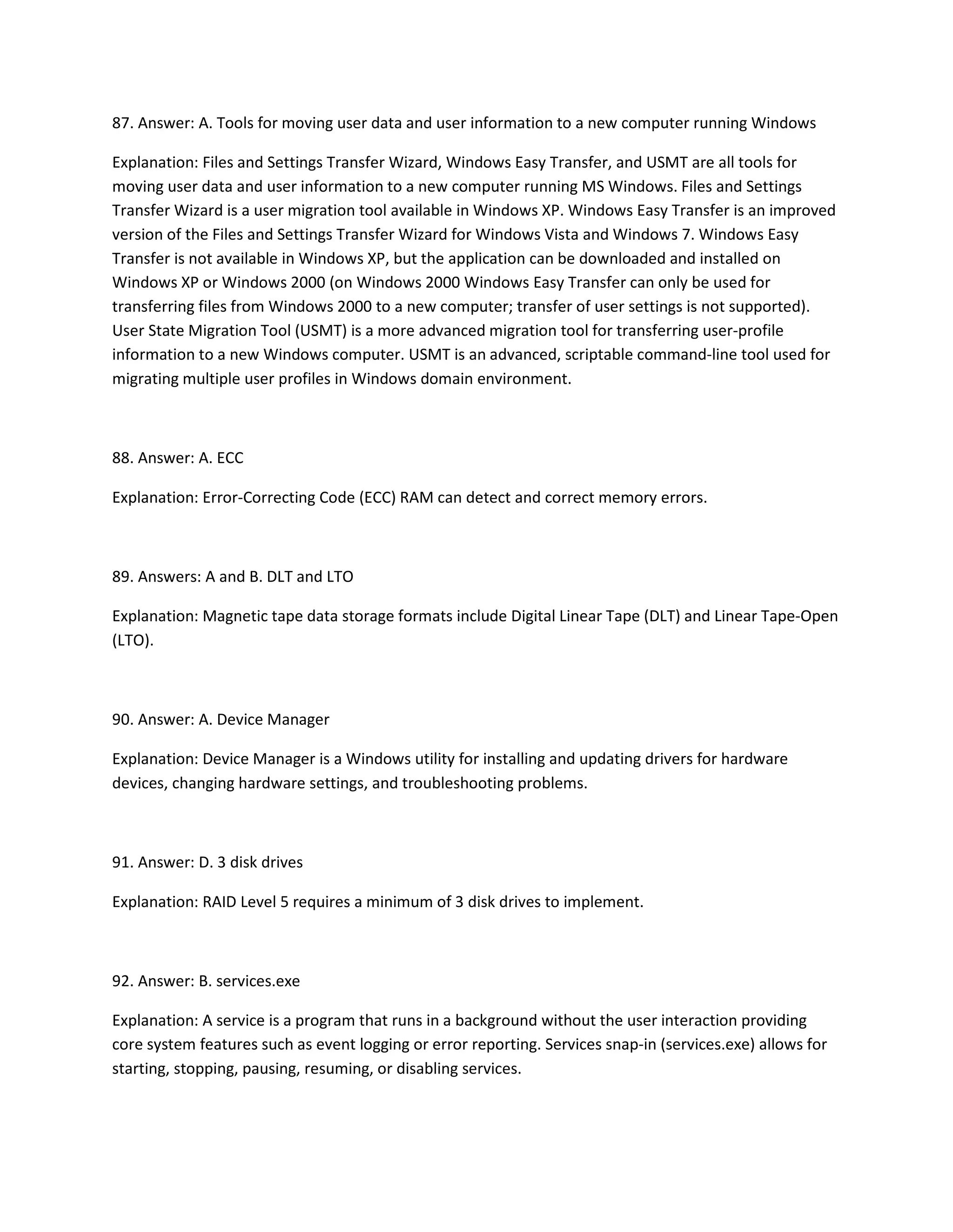 87. Answer: A. Tools for moving user data and user information to a new computer running Windows
Explanation: Files and Settings Transfer Wizard, Windows Easy Transfer, and USMT are all tools for
moving user data and user information to a new computer running MS Windows. Files and Settings
Transfer Wizard is a user migration tool available in Windows XP. Windows Easy Transfer is an improved
version of the Files and Settings Transfer Wizard for Windows Vista and Windows 7. Windows Easy
Transfer is not available in Windows XP, but the application can be downloaded and installed on
Windows XP or Windows 2000 (on Windows 2000 Windows Easy Transfer can only be used for
transferring files from Windows 2000 to a new computer; transfer of user settings is not supported).
User State Migration Tool (USMT) is a more advanced migration tool for transferring user-profile
information to a new Windows computer. USMT is an advanced, scriptable command-line tool used for
migrating multiple user profiles in Windows domain environment.
88. Answer: A. ECC
Explanation: Error-Correcting Code (ECC) RAM can detect and correct memory errors.
89. Answers: A and B. DLT and LTO
Explanation: Magnetic tape data storage formats include Digital Linear Tape (DLT) and Linear Tape-Open
(LTO).
90. Answer: A. Device Manager
Explanation: Device Manager is a Windows utility for installing and updating drivers for hardware
devices, changing hardware settings, and troubleshooting problems.
91. Answer: D. 3 disk drives
Explanation: RAID Level 5 requires a minimum of 3 disk drives to implement.
92. Answer: B. services.exe
Explanation: A service is a program that runs in a background without the user interaction providing
core system features such as event logging or error reporting. Services snap-in (services.exe) allows for
starting, stopping, pausing, resuming, or disabling services.
 