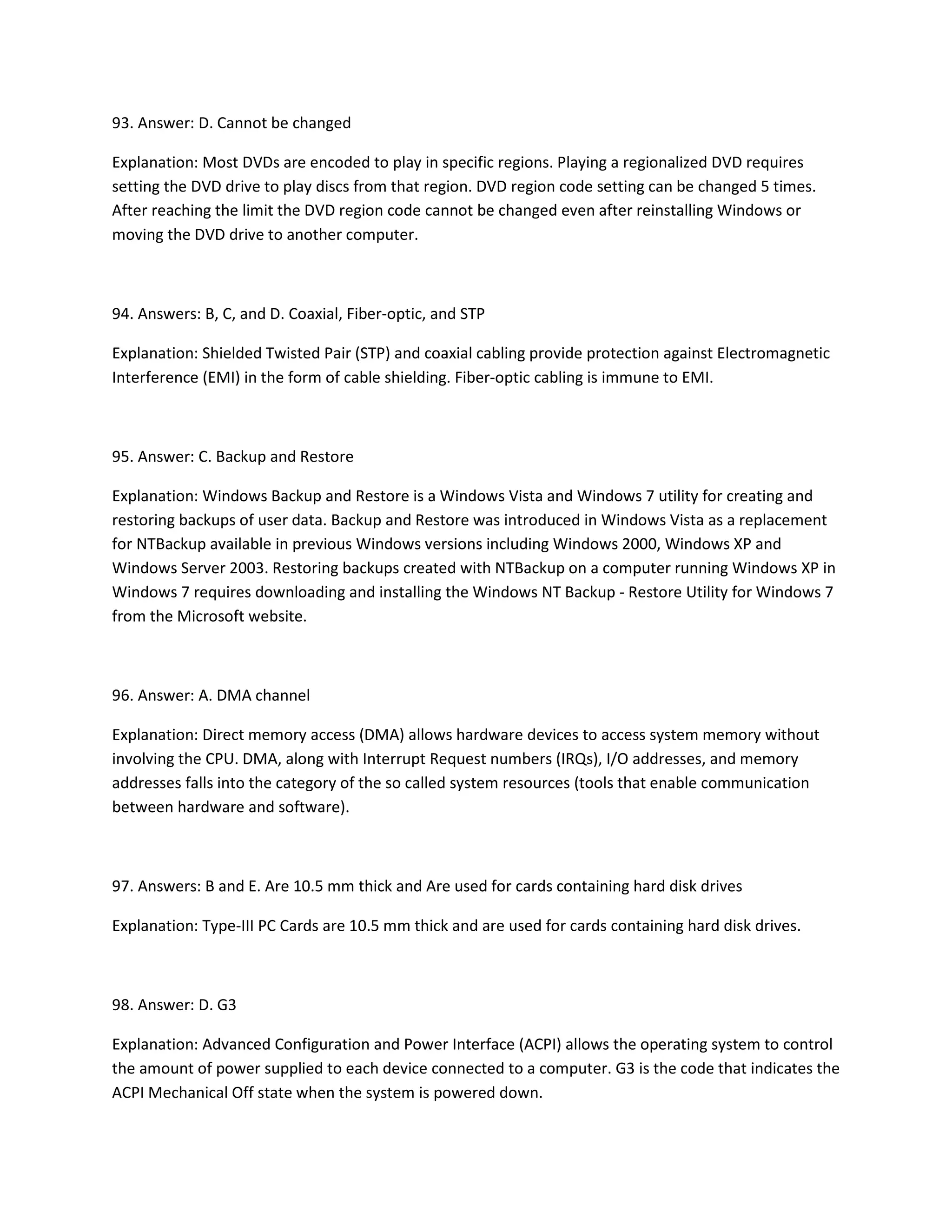 93. Answer: D. Cannot be changed
Explanation: Most DVDs are encoded to play in specific regions. Playing a regionalized DVD requires
setting the DVD drive to play discs from that region. DVD region code setting can be changed 5 times.
After reaching the limit the DVD region code cannot be changed even after reinstalling Windows or
moving the DVD drive to another computer.
94. Answers: B, C, and D. Coaxial, Fiber-optic, and STP
Explanation: Shielded Twisted Pair (STP) and coaxial cabling provide protection against Electromagnetic
Interference (EMI) in the form of cable shielding. Fiber-optic cabling is immune to EMI.
95. Answer: C. Backup and Restore
Explanation: Windows Backup and Restore is a Windows Vista and Windows 7 utility for creating and
restoring backups of user data. Backup and Restore was introduced in Windows Vista as a replacement
for NTBackup available in previous Windows versions including Windows 2000, Windows XP and
Windows Server 2003. Restoring backups created with NTBackup on a computer running Windows XP in
Windows 7 requires downloading and installing the Windows NT Backup - Restore Utility for Windows 7
from the Microsoft website.
96. Answer: A. DMA channel
Explanation: Direct memory access (DMA) allows hardware devices to access system memory without
involving the CPU. DMA, along with Interrupt Request numbers (IRQs), I/O addresses, and memory
addresses falls into the category of the so called system resources (tools that enable communication
between hardware and software).
97. Answers: B and E. Are 10.5 mm thick and Are used for cards containing hard disk drives
Explanation: Type-III PC Cards are 10.5 mm thick and are used for cards containing hard disk drives.
98. Answer: D. G3
Explanation: Advanced Configuration and Power Interface (ACPI) allows the operating system to control
the amount of power supplied to each device connected to a computer. G3 is the code that indicates the
ACPI Mechanical Off state when the system is powered down.
 