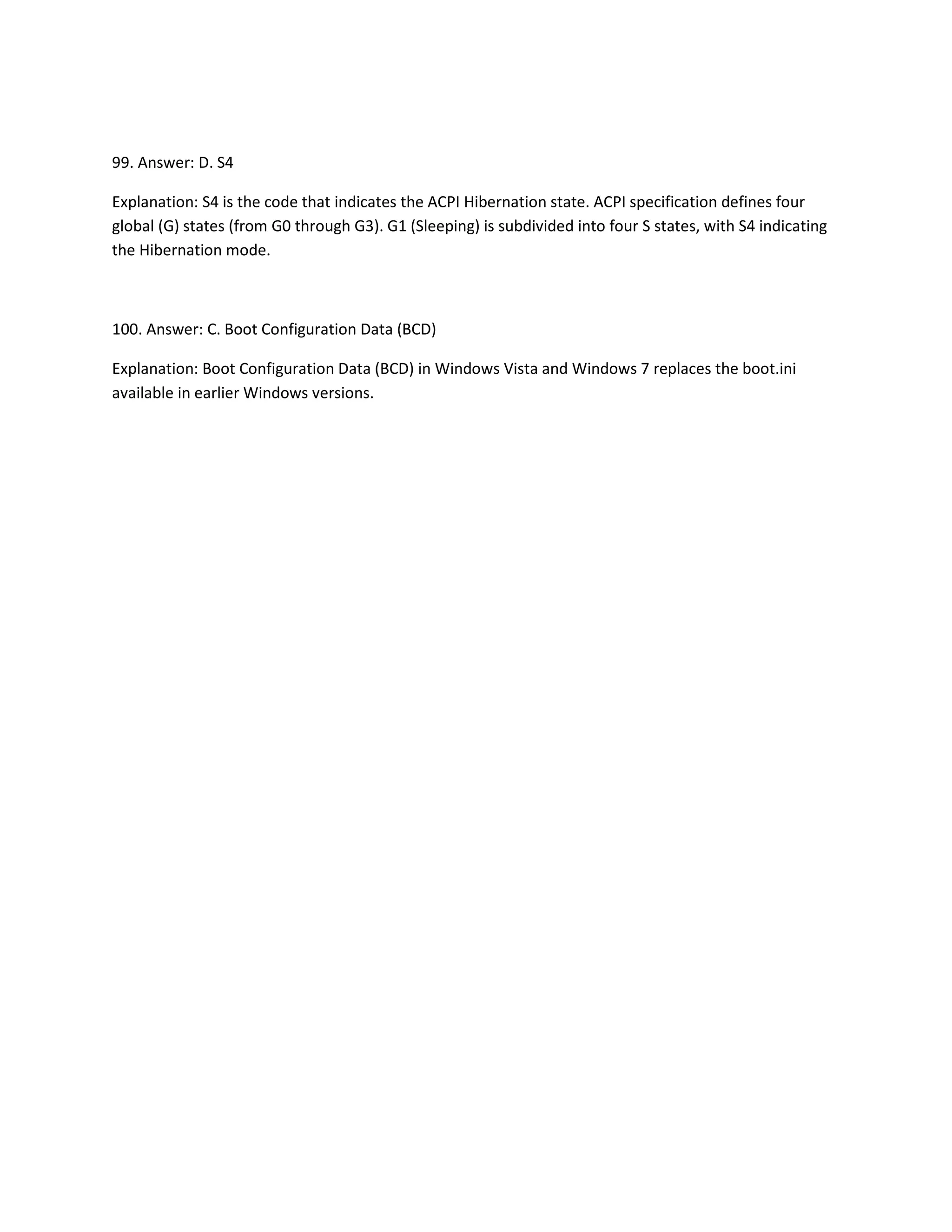 99. Answer: D. S4
Explanation: S4 is the code that indicates the ACPI Hibernation state. ACPI specification defines four
global (G) states (from G0 through G3). G1 (Sleeping) is subdivided into four S states, with S4 indicating
the Hibernation mode.
100. Answer: C. Boot Configuration Data (BCD)
Explanation: Boot Configuration Data (BCD) in Windows Vista and Windows 7 replaces the boot.ini
available in earlier Windows versions.
 