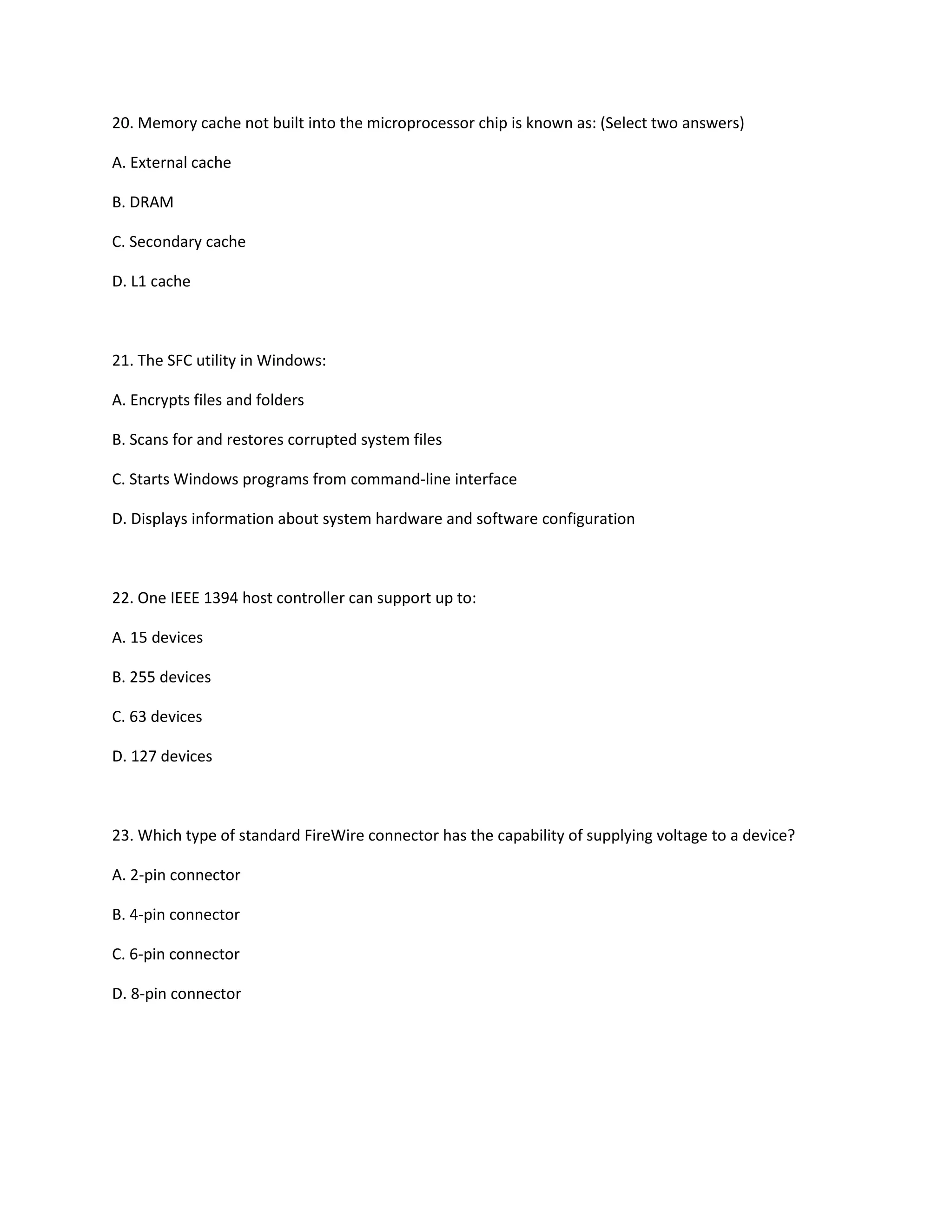 20. Memory cache not built into the microprocessor chip is known as: (Select two answers)
A. External cache
B. DRAM
C. Secondary cache
D. L1 cache
21. The SFC utility in Windows:
A. Encrypts files and folders
B. Scans for and restores corrupted system files
C. Starts Windows programs from command-line interface
D. Displays information about system hardware and software configuration
22. One IEEE 1394 host controller can support up to:
A. 15 devices
B. 255 devices
C. 63 devices
D. 127 devices
23. Which type of standard FireWire connector has the capability of supplying voltage to a device?
A. 2-pin connector
B. 4-pin connector
C. 6-pin connector
D. 8-pin connector
 