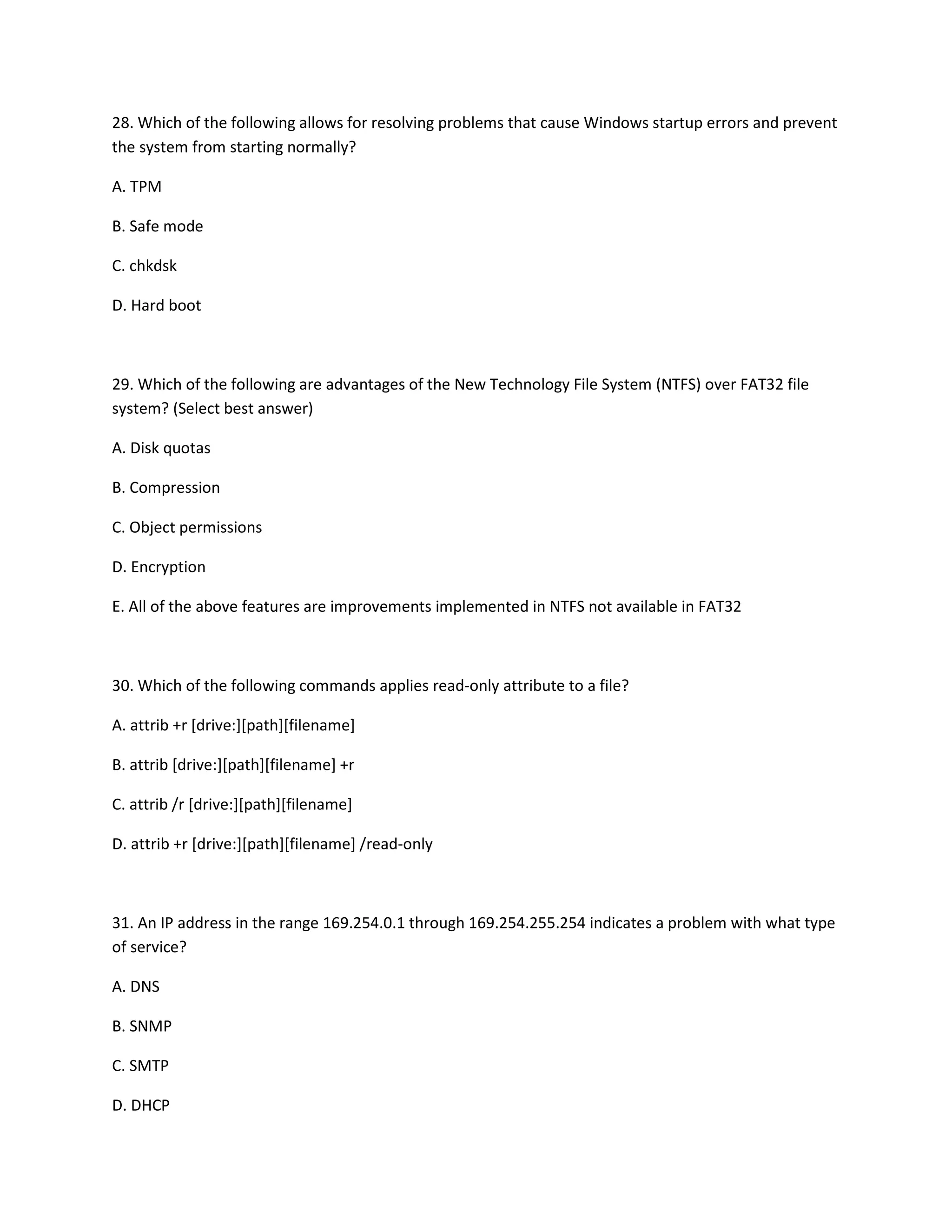 28. Which of the following allows for resolving problems that cause Windows startup errors and prevent
the system from starting normally?
A. TPM
B. Safe mode
C. chkdsk
D. Hard boot
29. Which of the following are advantages of the New Technology File System (NTFS) over FAT32 file
system? (Select best answer)
A. Disk quotas
B. Compression
C. Object permissions
D. Encryption
E. All of the above features are improvements implemented in NTFS not available in FAT32
30. Which of the following commands applies read-only attribute to a file?
A. attrib +r [drive:][path][filename]
B. attrib [drive:][path][filename] +r
C. attrib /r [drive:][path][filename]
D. attrib +r [drive:][path][filename] /read-only
31. An IP address in the range 169.254.0.1 through 169.254.255.254 indicates a problem with what type
of service?
A. DNS
B. SNMP
C. SMTP
D. DHCP
 