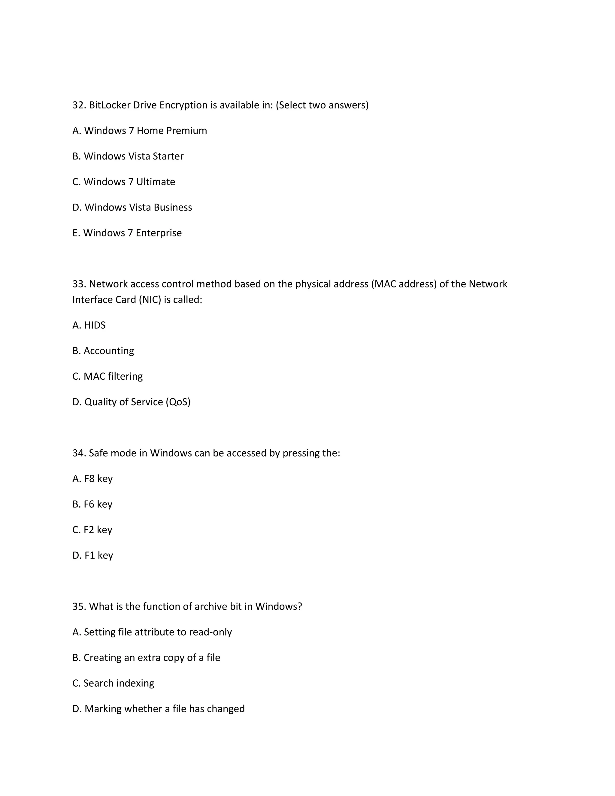 32. BitLocker Drive Encryption is available in: (Select two answers)
A. Windows 7 Home Premium
B. Windows Vista Starter
C. Windows 7 Ultimate
D. Windows Vista Business
E. Windows 7 Enterprise
33. Network access control method based on the physical address (MAC address) of the Network
Interface Card (NIC) is called:
A. HIDS
B. Accounting
C. MAC filtering
D. Quality of Service (QoS)
34. Safe mode in Windows can be accessed by pressing the:
A. F8 key
B. F6 key
C. F2 key
D. F1 key
35. What is the function of archive bit in Windows?
A. Setting file attribute to read-only
B. Creating an extra copy of a file
C. Search indexing
D. Marking whether a file has changed
 