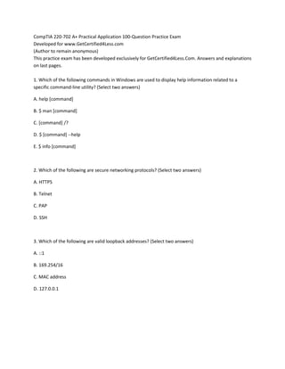 CompTIA 220-702 A+ Practical Application 100-Question Practice Exam
Developed for www.GetCertified4Less.com
(Author to remain anonymous)
This practice exam has been developed exclusively for GetCertified4Less.Com. Answers and explanations
on last pages.
1. Which of the following commands in Windows are used to display help information related to a
specific command-line utility? (Select two answers)
A. help [command]
B. $ man [command]
C. [command] /?
D. $ [command] --help
E. $ info [command]
2. Which of the following are secure networking protocols? (Select two answers)
A. HTTPS
B. Telnet
C. PAP
D. SSH
3. Which of the following are valid loopback addresses? (Select two answers)
A. ::1
B. 169.254/16
C. MAC address
D. 127.0.0.1
 
