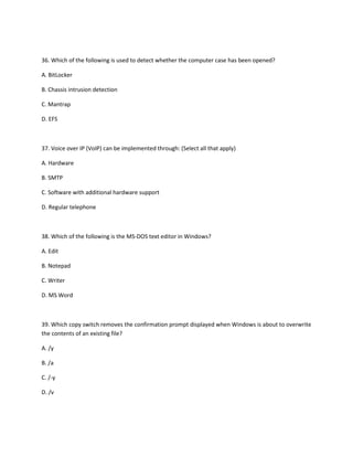 36. Which of the following is used to detect whether the computer case has been opened?
A. BitLocker
B. Chassis intrusion detection
C. Mantrap
D. EFS
37. Voice over IP (VoIP) can be implemented through: (Select all that apply)
A. Hardware
B. SMTP
C. Software with additional hardware support
D. Regular telephone
38. Which of the following is the MS-DOS text editor in Windows?
A. Edit
B. Notepad
C. Writer
D. MS Word
39. Which copy switch removes the confirmation prompt displayed when Windows is about to overwrite
the contents of an existing file?
A. /y
B. /a
C. /-y
D. /v
 
