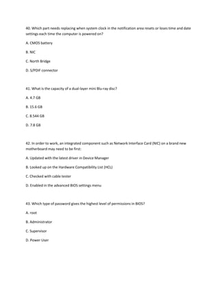 40. Which part needs replacing when system clock in the notification area resets or loses time and date
settings each time the computer is powered on?
A. CMOS battery
B. NIC
C. North Bridge
D. S/PDIF connector
41. What is the capacity of a dual-layer mini Blu-ray disc?
A. 4.7 GB
B. 15.6 GB
C. 8.544 GB
D. 7.8 GB
42. In order to work, an integrated component such as Network Interface Card (NIC) on a brand new
motherboard may need to be first:
A. Updated with the latest driver in Device Manager
B. Looked up on the Hardware Compatibility List (HCL)
C. Checked with cable tester
D. Enabled in the advanced BIOS settings menu
43. Which type of password gives the highest level of permissions in BIOS?
A. root
B. Administrator
C. Supervisor
D. Power User
 