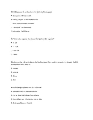 44. BIOS passwords can be cleared by: (Select all that apply)
A. Using onboard reset switch
B. Setting jumpers on the motherboard
C. Using onboard power-on switch
D. Erasing the CMOS memory
E. Reinstalling CMOS battery
45. What is the capacity of a standard single-layer Blu-ray disc?
A. 25 GB
B. 15.6 GB
C. 8.544 GB
D. 7.8 GB
46. After moving a dynamic disk to the local computer from another computer its status in the Disk
Management utility is set to:
A. Foreign
B. Missing
C. Online
D. Basic
47. Converting a dynamic disk to a basic disk:
A. Requires Guest account permissions
B. Can be done in Windows Control Panel
C. Doesn't have any effect on the stored data
D. Destroys all data on the disk
 