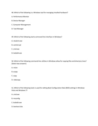 48. Which of the following is a Windows tool for managing installed hardware?
A. Performance Monitor
B. Device Manager
C. Computer Management
D. Task Manager
49. Which of the following starts command-line interface in Windows?
A. ntoskrnl.exe
B. control.cpl
C. cmd.exe
D. bcdedit.exe
50. Which of the following command-line utilities in Windows allow for copying files and directory trees?
(Select two answers)
A. move
B. xcopy
C. copy
D. robocopy
51. Which of the following tools is used for editing Boot Configuration Data (BCD) settings in Windows
Vista and Windows 7?
A. cmd.exe
B. msconfig
C. bcdedit.exe
D. bootsect.dos
 
