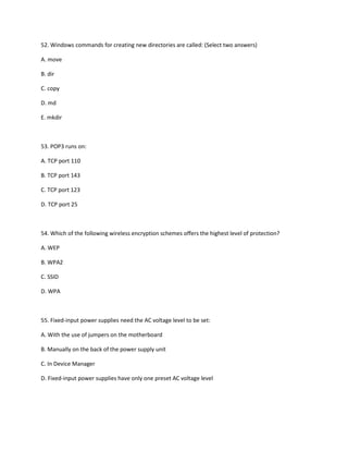 52. Windows commands for creating new directories are called: (Select two answers)
A. move
B. dir
C. copy
D. md
E. mkdir
53. POP3 runs on:
A. TCP port 110
B. TCP port 143
C. TCP port 123
D. TCP port 25
54. Which of the following wireless encryption schemes offers the highest level of protection?
A. WEP
B. WPA2
C. SSID
D. WPA
55. Fixed-input power supplies need the AC voltage level to be set:
A. With the use of jumpers on the motherboard
B. Manually on the back of the power supply unit
C. In Device Manager
D. Fixed-input power supplies have only one preset AC voltage level
 