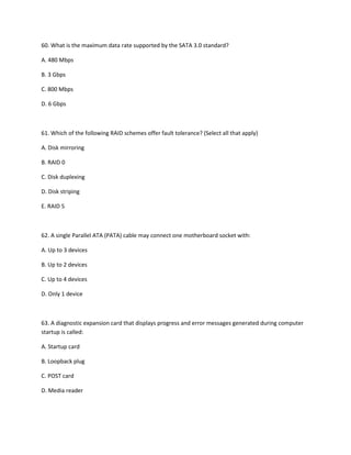 60. What is the maximum data rate supported by the SATA 3.0 standard?
A. 480 Mbps
B. 3 Gbps
C. 800 Mbps
D. 6 Gbps
61. Which of the following RAID schemes offer fault tolerance? (Select all that apply)
A. Disk mirroring
B. RAID 0
C. Disk duplexing
D. Disk striping
E. RAID 5
62. A single Parallel ATA (PATA) cable may connect one motherboard socket with:
A. Up to 3 devices
B. Up to 2 devices
C. Up to 4 devices
D. Only 1 device
63. A diagnostic expansion card that displays progress and error messages generated during computer
startup is called:
A. Startup card
B. Loopback plug
C. POST card
D. Media reader
 