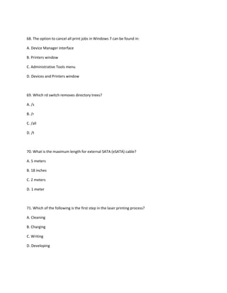 68. The option to cancel all print jobs in Windows 7 can be found in:
A. Device Manager interface
B. Printers window
C. Administrative Tools menu
D. Devices and Printers window
69. Which rd switch removes directory trees?
A. /s
B. /r
C. /all
D. /t
70. What is the maximum length for external SATA (eSATA) cable?
A. 5 meters
B. 18 inches
C. 2 meters
D. 1 meter
71. Which of the following is the first step in the laser printing process?
A. Cleaning
B. Charging
C. Writing
D. Developing
 