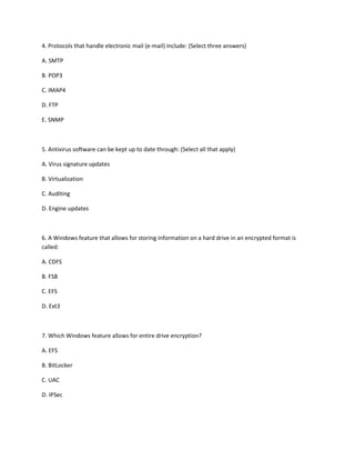 4. Protocols that handle electronic mail (e-mail) include: (Select three answers)
A. SMTP
B. POP3
C. IMAP4
D. FTP
E. SNMP
5. Antivirus software can be kept up to date through: (Select all that apply)
A. Virus signature updates
B. Virtualization
C. Auditing
D. Engine updates
6. A Windows feature that allows for storing information on a hard drive in an encrypted format is
called:
A. CDFS
B. FSB
C. EFS
D. Ext3
7. Which Windows feature allows for entire drive encryption?
A. EFS
B. BitLocker
C. UAC
D. IPSec
 
