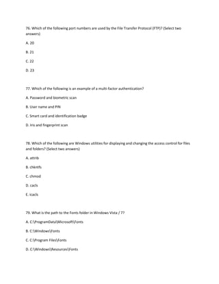 76. Which of the following port numbers are used by the File Transfer Protocol (FTP)? (Select two
answers)
A. 20
B. 21
C. 22
D. 23
77. Which of the following is an example of a multi-factor authentication?
A. Password and biometric scan
B. User name and PIN
C. Smart card and identification badge
D. Iris and fingerprint scan
78. Which of the following are Windows utilities for displaying and changing the access control for files
and folders? (Select two answers)
A. attrib
B. chkntfs
C. chmod
D. cacls
E. icacls
79. What is the path to the Fonts folder in Windows Vista / 7?
A. C:ProgramDataMicrosoftFonts
B. C:WindowsFonts
C. C:Program FilesFonts
D. C:WindowsResourcesFonts
 