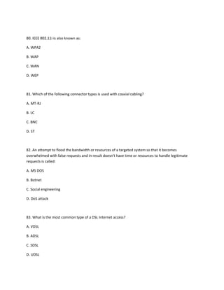 80. IEEE 802.11i is also known as:
A. WPA2
B. WAP
C. WAN
D. WEP
81. Which of the following connector types is used with coaxial cabling?
A. MT-RJ
B. LC
C. BNC
D. ST
82. An attempt to flood the bandwidth or resources of a targeted system so that it becomes
overwhelmed with false requests and in result doesn't have time or resources to handle legitimate
requests is called:
A. MS DOS
B. Botnet
C. Social engineering
D. DoS attack
83. What is the most common type of a DSL Internet access?
A. VDSL
B. ADSL
C. SDSL
D. UDSL
 