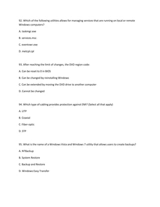 92. Which of the following utilities allows for managing services that are running on local or remote
Windows computers?
A. taskmgr.exe
B. services.msc
C. eventvwr.exe
D. inetcpl.cpl
93. After reaching the limit of changes, the DVD region code:
A. Can be reset to 0 in BIOS
B. Can be changed by reinstalling Windows
C. Can be extended by moving the DVD drive to another computer
D. Cannot be changed
94. Which type of cabling provides protection against EMI? (Select all that apply)
A. UTP
B. Coaxial
C. Fiber-optic
D. STP
95. What is the name of a Windows Vista and Windows 7 utility that allows users to create backups?
A. NTBackup
B. System Restore
C. Backup and Restore
D. Windows Easy Transfer
 
