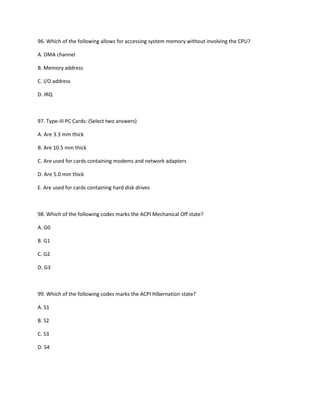 96. Which of the following allows for accessing system memory without involving the CPU?
A. DMA channel
B. Memory address
C. I/O address
D. IRQ
97. Type-III PC Cards: (Select two answers)
A. Are 3.3 mm thick
B. Are 10.5 mm thick
C. Are used for cards containing modems and network adapters
D. Are 5.0 mm thick
E. Are used for cards containing hard disk drives
98. Which of the following codes marks the ACPI Mechanical Off state?
A. G0
B. G1
C. G2
D. G3
99. Which of the following codes marks the ACPI Hibernation state?
A. S1
B. S2
C. S3
D. S4
 