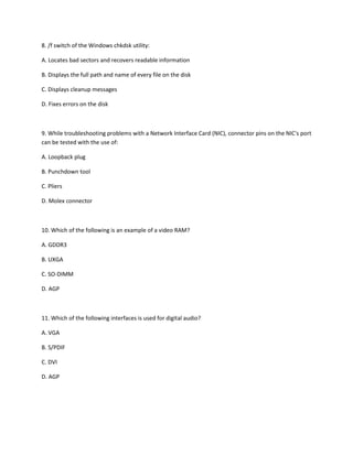 8. /f switch of the Windows chkdsk utility:
A. Locates bad sectors and recovers readable information
B. Displays the full path and name of every file on the disk
C. Displays cleanup messages
D. Fixes errors on the disk
9. While troubleshooting problems with a Network Interface Card (NIC), connector pins on the NIC's port
can be tested with the use of:
A. Loopback plug
B. Punchdown tool
C. Pliers
D. Molex connector
10. Which of the following is an example of a video RAM?
A. GDDR3
B. UXGA
C. SO-DIMM
D. AGP
11. Which of the following interfaces is used for digital audio?
A. VGA
B. S/PDIF
C. DVI
D. AGP
 