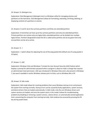 24. Answer: D. diskmgmt.msc
Explanation: Disk Management (diskmgmt.msc) is a Windows utility for managing volumes and
partitions on the hard drive. Disk Management allows for formatting, extending, shrinking, deleting, or
displaying contents of a partition or volume.
25. Answers: A and B. Up to four primary partitions and Only one extended partition
Explanation: A hard drive can have up to four primary partitions and only one extended partition.
Primary partition can contain only one logical disk; extended partition can be divided into multiple
logical drives. Partition designated to boot the OS is called active partition and at any given time only
one partition can be set as active.
26. Answer: D. -l
Explanation: -l switch allows for adjusting the size of the ping packet (the default size of a ping packet is
32 bytes).
27. Answer: C. UAC
Explanation: Windows Vista and Windows 7 include the User Account Security (UAC) feature which
displays a prompt for administrator password when a program is about to make a change that requires
an administrator-level permission. UAC was introduced in Windows Vista and is also present in Windows
7, but wasn't available in earlier Windows releases prior to Vista, such as Windows Me or XP.
28. Answer: B. Safe mode
Explanation: Safe mode allows for resolving problems that cause Windows startup errors and prevent
the system from starting normally. Startup errors can be caused by faulty applications, system services,
and device drivers that are loaded automatically. In Safe mode, only the core Windows drivers and
system services are loaded, and once the system starts in this mode it allows for troubleshooting
problems by disabling or removing a system service, a device driver, or automatically started application
that is preventing the computer from starting normally. Safe modecan be accessed by pressing the F8
key during system boot.
 
