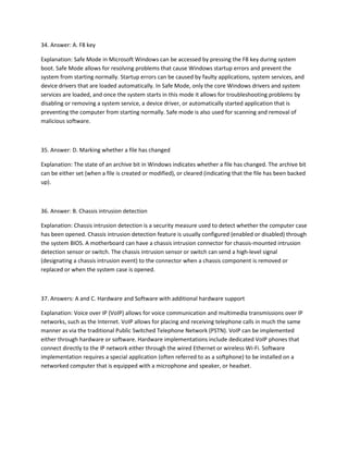 34. Answer: A. F8 key
Explanation: Safe Mode in Microsoft Windows can be accessed by pressing the F8 key during system
boot. Safe Mode allows for resolving problems that cause Windows startup errors and prevent the
system from starting normally. Startup errors can be caused by faulty applications, system services, and
device drivers that are loaded automatically. In Safe Mode, only the core Windows drivers and system
services are loaded, and once the system starts in this mode it allows for troubleshooting problems by
disabling or removing a system service, a device driver, or automatically started application that is
preventing the computer from starting normally. Safe mode is also used for scanning and removal of
malicious software.
35. Answer: D. Marking whether a file has changed
Explanation: The state of an archive bit in Windows indicates whether a file has changed. The archive bit
can be either set (when a file is created or modified), or cleared (indicating that the file has been backed
up).
36. Answer: B. Chassis intrusion detection
Explanation: Chassis intrusion detection is a security measure used to detect whether the computer case
has been opened. Chassis intrusion detection feature is usually configured (enabled or disabled) through
the system BIOS. A motherboard can have a chassis intrusion connector for chassis-mounted intrusion
detection sensor or switch. The chassis intrusion sensor or switch can send a high-level signal
(designating a chassis intrusion event) to the connector when a chassis component is removed or
replaced or when the system case is opened.
37. Answers: A and C. Hardware and Software with additional hardware support
Explanation: Voice over IP (VoIP) allows for voice communication and multimedia transmissions over IP
networks, such as the Internet. VoIP allows for placing and receiving telephone calls in much the same
manner as via the traditional Public Switched Telephone Network (PSTN). VoIP can be implemented
either through hardware or software. Hardware implementations include dedicated VoIP phones that
connect directly to the IP network either through the wired Ethernet or wireless Wi-Fi. Software
implementation requires a special application (often referred to as a softphone) to be installed on a
networked computer that is equipped with a microphone and speaker, or headset.
 
