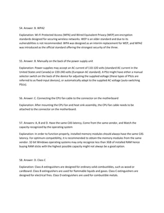 54. Answer: B. WPA2
Explanation: Wi-Fi Protected Access (WPA) and Wired Equivalent Privacy (WEP) are encryption
standards designed for securing wireless networks. WEP is an older standard and due to its
vulnerabilities is not recommended. WPA was designed as an interim replacement for WEP, and WPA2
was introduced as the official standard offering the strongest security of the three.
55. Answer: B. Manually on the back of the power supply unit
Explanation: Power supplies may accept an AC current of 110-120 volts (standard AC current in the
United States and Canada) or 220-240 volts (European AC standard). A PSU might have either a manual
selector switch on the back of the device for adjusting the supplied voltage (these types of PSUs are
referred to as fixed-input devices), or automatically adapt to the supplied AC voltage (auto-switching
PSUs).
56. Answer: C. Connecting the CPU fan cable to the connector on the motherboard
Explanation: After mounting the CPU fan and heat sink assembly, the CPU fan cable needs to be
attached to the connector on the motherboard.
57. Answers: A, B and D. Have the same CAS latency, Come from the same vendor, and Match the
capacity recognized by the operating system
Explanation: In order to function properly, installed memory modules should always have the same CAS
latency. For optimum compatibility, it is recommended to obtain the memory modules from the same
vendor. 32-bit Windows operating systems may only recognize less than 3GB of installed RAM hence
buying RAM sticks with the highest possible capacity might not always be a good option.
58. Answer: D. Class C
Explanation: Class A extinguishers are designed for ordinary solid combustibles, such as wood or
cardboard. Class B extinguishers are used for flammable liquids and gases. Class C extinguishers are
designed for electrical fires. Class D extinguishers are used for combustible metals.
 