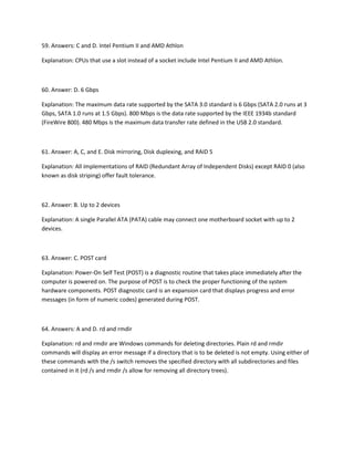 59. Answers: C and D. Intel Pentium II and AMD Athlon
Explanation: CPUs that use a slot instead of a socket include Intel Pentium II and AMD Athlon.
60. Answer: D. 6 Gbps
Explanation: The maximum data rate supported by the SATA 3.0 standard is 6 Gbps (SATA 2.0 runs at 3
Gbps, SATA 1.0 runs at 1.5 Gbps). 800 Mbps is the data rate supported by the IEEE 1934b standard
(FireWire 800). 480 Mbps is the maximum data transfer rate defined in the USB 2.0 standard.
61. Answer: A, C, and E. Disk mirroring, Disk duplexing, and RAID 5
Explanation: All implementations of RAID (Redundant Array of Independent Disks) except RAID 0 (also
known as disk striping) offer fault tolerance.
62. Answer: B. Up to 2 devices
Explanation: A single Parallel ATA (PATA) cable may connect one motherboard socket with up to 2
devices.
63. Answer: C. POST card
Explanation: Power-On Self Test (POST) is a diagnostic routine that takes place immediately after the
computer is powered on. The purpose of POST is to check the proper functioning of the system
hardware components. POST diagnostic card is an expansion card that displays progress and error
messages (in form of numeric codes) generated during POST.
64. Answers: A and D. rd and rmdir
Explanation: rd and rmdir are Windows commands for deleting directories. Plain rd and rmdir
commands will display an error message if a directory that is to be deleted is not empty. Using either of
these commands with the /s switch removes the specified directory with all subdirectories and files
contained in it (rd /s and rmdir /s allow for removing all directory trees).
 