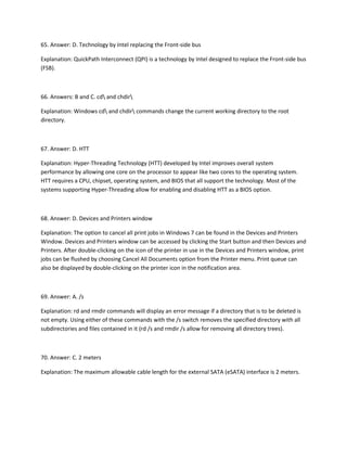 65. Answer: D. Technology by Intel replacing the Front-side bus
Explanation: QuickPath Interconnect (QPI) is a technology by Intel designed to replace the Front-side bus
(FSB).
66. Answers: B and C. cd and chdir
Explanation: Windows cd and chdir commands change the current working directory to the root
directory.
67. Answer: D. HTT
Explanation: Hyper-Threading Technology (HTT) developed by Intel improves overall system
performance by allowing one core on the processor to appear like two cores to the operating system.
HTT requires a CPU, chipset, operating system, and BIOS that all support the technology. Most of the
systems supporting Hyper-Threading allow for enabling and disabling HTT as a BIOS option.
68. Answer: D. Devices and Printers window
Explanation: The option to cancel all print jobs in Windows 7 can be found in the Devices and Printers
Window. Devices and Printers window can be accessed by clicking the Start button and then Devices and
Printers. After double-clicking on the icon of the printer in use in the Devices and Printers window, print
jobs can be flushed by choosing Cancel All Documents option from the Printer menu. Print queue can
also be displayed by double-clicking on the printer icon in the notification area.
69. Answer: A. /s
Explanation: rd and rmdir commands will display an error message if a directory that is to be deleted is
not empty. Using either of these commands with the /s switch removes the specified directory with all
subdirectories and files contained in it (rd /s and rmdir /s allow for removing all directory trees).
70. Answer: C. 2 meters
Explanation: The maximum allowable cable length for the external SATA (eSATA) interface is 2 meters.
 