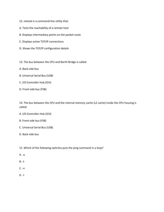 12. netstat is a command-line utility that:
A. Tests the reachability of a remote host
B. Displays intermediary points on the packet route
C. Displays active TCP/IP connections
D. Shows the TCP/IP configuration details
13. The bus between the CPU and North Bridge is called:
A. Back-side bus
B. Universal Serial Bus (USB)
C. I/O Controller Hub (ICH)
D. Front-side bus (FSB)
14. The bus between the CPU and the internal memory cache (L2 cache) inside the CPU housing is
called:
A. I/O Controller Hub (ICH)
B. Front-side bus (FSB)
C. Universal Serial Bus (USB)
D. Back-side bus
15. Which of the following switches puts the ping command in a loop?
A. -a
B. -t
C. -n
D. -l
 