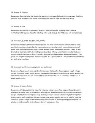 71. Answer: A. Cleaning
Explanation: Cleaning is the first step in the laser printing process. Before printing new page, the photo-
sensitive drum inside the laser printer is cleaned of any residual toner and electrical charge.
72. Answer: B. False
Explanation: Accelerated Graphics Port (AGP) is a dedicated port for attaching video card to a
motherboard. PCI Express allows for attaching video cards through the PCI Express x16 connector slot.
73. Answers: C, D, and E. IEEE 1284, AGP, and PCI
Explanation: The basic difference between parallel and serial communication is the number of wires
used for transmission of data. Parallel transmission occurs simultaneously over multiple number of
wires, serial interfaces rely on a single channel wherein data is sent one bit at a time. 1284 is an IEEE
(Institute of Electrical and Electronics Engineers) standard defining parallel communication between
computers and other devices. Other examples of parallel interfaces include Accelerated Graphics Port
(AGP) and Peripheral Component Interconnect (PCI). PCI Express and IEEE 1394 (also known as FireWire)
are both serial interfaces.
74. Answers: D and E. Power supply tester and Multimeter
Explanation: Power supply testers and multimeters are the tools for checking power supply voltage
output. Testing the power supply requires the device to be powered on and manual testing with the use
of multimeter could be less safe compared to automatic test that can be carried out with the use of
power supply tester.
75. Answer: C. System Restore
Explanation: Windows utility that allows for returning critical system files, program files and registry
settings to an earlier point in time without affecting user data (documents, pictures or other personal
data) is called System Restore (rstrui.exe). Restore points are created automatically before important
system events, such installation of drivers or operating system updates and can be used for reverting
unwanted system changes that make the computer run slowly or stop responding (restore points can
also be created manually). System Restore doesn't back up user files.
 