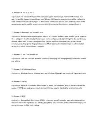 76. Answers: A and B. 20 and 21
Explanation: File Transfer Protocol (FTP) is an unencrypted file exchange protocol. FTP employs TCP
ports 20 and 21. Connection established over TCP port 20 (the data connection) is used for exchanging
data, connection made over TCP port 21 (the control connection) remains open for the duration of the
whole session and is used for session administration (commands, identification, passwords, etc.).
77. Answer: A. Password and biometric scan
Explanation: Authentication is proving user identity to a system. Authentication process can be based on
three categories of authentication factors: user names and passwords (something that the user knows),
physical tokens such as smart cards (something that the user has), or unique traits of every single
person, such as fingerprints (fingerprint scanner). Multi-factor authentication requires authentication
factors from two or more different categories.
78. Answers: D and E. cacls and icacls
Explanation: cacls and icacls are Windows utilities for displaying and changing the access control for files
and folders.
79. Answer: B. C:WindowsFonts
Explanation: Windows fonts in Windows Vista and Windows 7 (also XP) are stored in C:WindowsFonts.
80. Answer: A. WPA2
Explanation: IEEE 802.11i standard is also known as WPA2. The two terms, 802.11i and Wi-Fi Protected
Access II (WPA2) are used synonymously to mean the new security standard for wireless networks.
81. Answer: C. BNC
Explanation: Bayonet Neill–Concelman (BNC) is a common type of connector used with coaxial cabling.
Mechanical Transfer Registered Jack (MT-RJ), Straight Tip (ST) connector, and Lucent Connector (LC) are
connectors used for fiber optic cabling.
 