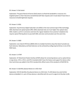 82. Answer: D. DoS attack
Explanation: The goal of Denial of Service (DoS) attack is to flood the bandwidth or resources of a
targeted system so that it becomes overwhelmed with false requests and in result doesn't have time or
resources to handle legitimate requests.
83. Answer: B. ADSL
Explanation: Asynchronous Digital Subscriber Line (ADSL) is the most common type of DSL technology.
ADSL download and upload speeds differ (ADSL download rates are much higher than upload rates).
ADSL modems use RJ-11 connectors and share the regular telephone line (customer's telephone line
requires special filtering device to pass both ADSL and voice communication over the same line).
84. Answer: B. JBOD
Explanation: Just a Bunch Of Drives (JBOD) refers to multiple hard drive setup that doesn't provide any
fault tolerance. Redundancy and fault tolerance can be achieved by configuring hard drives in one of the
RAID levels.
85. Answer: D. ATAPI
Explanation: AT Attachment Packet Interface (ATAPI) allows for connecting devices such as optical drives
or tape drives. ATA-1, ATA-2, and ATA-3 standards didn't have this feature and support for devices other
than hard drives was added in the ATA-4 standard (the official name of this standard is ATA/ATAPI-4).
86. Answer: B. Identifies physical device on a SCSI chain
Explanation: SCSI ID identifies the physical device on a SCSI chain. If a SCSI device has some further
devices embedded in it, each of those devices is identified with the use of a Logical Unit Number (LUN).
 