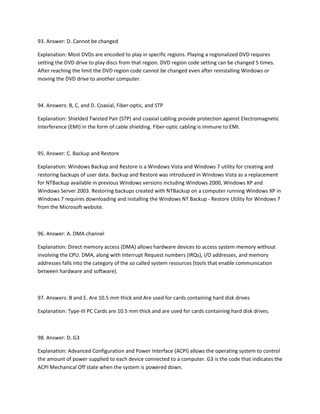 93. Answer: D. Cannot be changed
Explanation: Most DVDs are encoded to play in specific regions. Playing a regionalized DVD requires
setting the DVD drive to play discs from that region. DVD region code setting can be changed 5 times.
After reaching the limit the DVD region code cannot be changed even after reinstalling Windows or
moving the DVD drive to another computer.
94. Answers: B, C, and D. Coaxial, Fiber-optic, and STP
Explanation: Shielded Twisted Pair (STP) and coaxial cabling provide protection against Electromagnetic
Interference (EMI) in the form of cable shielding. Fiber-optic cabling is immune to EMI.
95. Answer: C. Backup and Restore
Explanation: Windows Backup and Restore is a Windows Vista and Windows 7 utility for creating and
restoring backups of user data. Backup and Restore was introduced in Windows Vista as a replacement
for NTBackup available in previous Windows versions including Windows 2000, Windows XP and
Windows Server 2003. Restoring backups created with NTBackup on a computer running Windows XP in
Windows 7 requires downloading and installing the Windows NT Backup - Restore Utility for Windows 7
from the Microsoft website.
96. Answer: A. DMA channel
Explanation: Direct memory access (DMA) allows hardware devices to access system memory without
involving the CPU. DMA, along with Interrupt Request numbers (IRQs), I/O addresses, and memory
addresses falls into the category of the so called system resources (tools that enable communication
between hardware and software).
97. Answers: B and E. Are 10.5 mm thick and Are used for cards containing hard disk drives
Explanation: Type-III PC Cards are 10.5 mm thick and are used for cards containing hard disk drives.
98. Answer: D. G3
Explanation: Advanced Configuration and Power Interface (ACPI) allows the operating system to control
the amount of power supplied to each device connected to a computer. G3 is the code that indicates the
ACPI Mechanical Off state when the system is powered down.
 