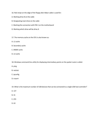 16. Red stripe on the edge of the floppy disk ribbon cable is used for:
A. Marking drive B on the cable
B. Designating main drive on the cable
C. Marking the connection with PIN 1 on the motherboard
D. Marking which drive will be drive A
17. The memory cache on the CPU is also known as:
A. L1 cache
B. Secondary cache
C. DRAM cache
D. L3 cache
18. Windows command-line utility for displaying intermediary points on the packet route is called:
A. ping
B. netstat
C. ipconfig
D. tracert
19. What is the maximum number of USB devices that can be connected to a single USB host controller?
A. 127
B. 31
C. 255
D. 63
 